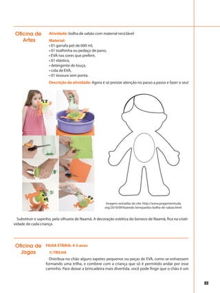 83
Atividade: bolha de sabão com material reciclável
Material:
• 01 garrafa pet de 600 ml,
• 01 toalhinha ou pedaço de pano,
• EVA nas cores que preferir,
• 01 elástico,
• detergente de louça,
• cola de EVA,
• 01 tesoura sem ponta.
Descrição da atividade: Agora é só prestar atenção no passo a passo e fazer o seu!
Oficina de
Artes
Substituir o sapinho, pela silhueta de Naamã. A decoração estética do boneco de Naamã, fica na criati-
vidade de cada criança.
Imagens extraídas do site: http://www.pragentemiuda.
org/2010/09/fazendo-brinquedos-bolha-de-sabao.html
FAIXA ETÁRIA: 4-5 anos
1) TRILHA
Distribua no chão alguns tapetes pequenos ou peças de EVA, como se estivessem
formando uma trilha, e combine com a criança que só é permitido andar por esse
caminho. Para deixar a brincadeira mais divertida, você pode fingir que o chão é um
Oficina de
Jogos
 