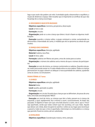 84
lago e que vocês não podem cair nele. A atividade ajuda a desenvolver o equilíbrio, a
noção de distância e espaço. Vale ressaltar que é importante se certificar de que não
há perigo de a criança escorregar.
2) DESCOBRIR O QUE ESTÁ MUDADO
Objetivos específicos: memória, perspicácia, observação
Local: ar livre e sala
Formação: círculos
Organização: pede-se a uma criança que deixe o local e fazem-se algumas modi-
ficações
Execução: quando a criança voltar, o grupo começará a contar, aumentando ou
diminuindo a intensidade do canto, à medida que ela se aproxima ou afasta do que
mudou.
3) DANÇA DAS CADEIRAS
Objetivos específicos: Atenção, agilidade
Material: Cadeira, toca-fitas
Local: Ar livre, salão
Formação: cadeiras em fileiras aos pares, umas de costas para as outras
Organização: o número de cadeiras será a menos do que o número de participan-
tes
Execução: ao som da música, as crianças contornarão as cadeiras. Quando esta pa-
rar, todos procurarão sentar-se. A cada rodada retira-se uma cadeira.Todas as crianças
permanecem no jogo e devem se adequar à nova quantidade de cadeiras, ajudando
umas às outras a se encaixarem.
FAIXA ETÁRIA: 6-7 anos
1) O MICO
Objetivos específicos: atenção, agilidade
Material: bolas
Local: quadra, gramado ou pátio
Formação: círculo
Organização: em círculo, ficando duas crianças que se defrontam, de posse de uma
bola. Uma bola será designada“MICO”.
Execução: ao sinal de início, as crianças que têm a bola, passam-na à criança da
esquerda, a qual, rapidamente, faz o mesmo e assim, sucessivamente. As bolas são
passadas. O objetivo é fazer com que uma bola alcance a outra, isto é, que o “mico”
seja apanhado, sendo que todos evitam que isto aconteça, em suas mãos. Aquela
que deixar cair a bola, deve recuperá-la sozinha e voltar ao seu lugar para recomeçar
a passá-la. Cada vez que o mico é apanhado, interrompe-se a brincadeira e a criança
que permitir, ficará no centro, até ser substituída.
2) ESTALINHO
Objetivos específicos: Coordenação motora, ritmo, atenção
 