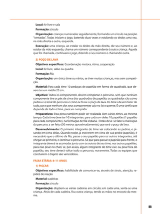 85
Local: Ar livre e sala
Formação: círculo
Organização: crianças numeradas seguidamente, formando um círculo na posição
“sentadas”. Todas iniciam o jogo, batendo duas vezes e estalando os dedos uma vez,
na mão direita e outra, esquerda.
Execução: uma criança, ao estalar os dedos da mão direita, diz seu número e, ao
estalar da mão esquerda, chama um número correspondente à outra criança. Aquela
que for chamada, continuará o jogo, dizendo o seu número e chamando outra.
3) POÇO DE LAVA
Objetivos específicos: Coordenação motora, ritmo, cooperação
Local: Ar livre, salão ou quadra
Formação: fila
Organização: um único time ou vários, se tiver muitas crianças, mas sem competi-
ção.
Material: Para cada time 10 pedaços de papelão em forma de quadrado, que de-
vem ter em média 25 cm.
Objetivo: Todos os componentes devem completar o percurso, sem que nenhum
componente tire os pés de cima dos quadrados de papelão; os quadrados são como
pedras e o local do percurso é como se fosse o poço de lava. Os times devem fazer de
tudo, para que nenhum dos seus componentes caia na lava quente. É uma tarefa que
depende de todo o time, para ser cumprida.
Preparativos: Esta prova também pode ser realizada com vários times, ao mesmo
tempo. Cada time deve ter 10 integrantes: para cada um deles 10 papelões (1 papelão
para cada componente), na formação de fila indiana. Então deve-se fazer a marcação
do percurso a ser feito (50 metros aproximadamente), que será o poço de lava.
Desenvolvimento: O primeiro integrante do time vai colocando as pedras, e pi-
sando em cima delas. Quando todos já estiverem em cima de sua pedra (papelão), é
necessário que o último da fila, passe o seu papelão para os outros integrantes, até
chegar ao primeiro, e continue o percurso. Só que para passar o papelão para frente, o
integrante deverá se acomodar junto com os outros de seu time, nos outros papelões,
para não pisar no chão; se, por acaso, algum integrante do time cair, ou pisar fora do
papelão, seu time deverá voltar todo o percurso, novamente. Todas as equipes que
concluírem o trajeto são vencedoras.
FAIXA ETÁRIA: 8-11 ANOS
1) PISCAR
Objetivos específicos: habilidade de comunicar-se, através de sinais, atenção, ra-
pidez de reação
Material: cadeiras
Formação: círculo
Organização: dispõem-se várias cadeiras em círculo; em cada uma, senta-se uma
criança. Atrás de cada cadeira, fica outra criança, tendo as mãos no encosto da mes-
ma.
 