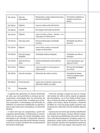 89
A agenda não apresenta um horário destinado
ao sono, que será permitido às crianças que de-
monstrarem necessidade dele. Os momentos de
banho e trocas serão feitos, à medida que se fize-
rem necessários. A alimentação será fornecida no
refeitório, no momento estabelecido na agenda e,
para os que ainda usam mamadeiras, no momento
da fome.
A rotina tem que ser programada, a partir das
sugestões apresentadas, considerando as caracte-
rísticas de seu grupo. Ao montar atividades como
brincadeiras, por exemplo, é importante observar
a medida correta, para não excitar demais a criança
e levá-la ao cansaço. Também não se pode deixá-la
dormindo a tarde toda.
A hora do sossego é aquela em que as crianças
são levadas de volta à calma, depois da agitação
das brincadeiras , ao ar livre. Pode ser feita, levan-
do as crianças de volta ao tapetinho e, estando lá,
utilizar uma música. Nesse momento, o fantoche
da Bíblia ou a luva de guizos pode conversar com
os pequenos, indicando o fim do trabalho daquela
tarde.
É preciso ter em mente que estamos trabalhando
a educação da fé dessas crianças. Mesmo peque-
nas, estaremos possibilitando momentos marcan-
tes na vida desses pequenos. O espaço, onde os re-
ceberemos, estará sendo o referencial de “Casa de
Deus”para eles. Quanto mais agradável e prazeroso
for o contato com esse espaço, mais positiva será
14h 10min Brinquedos e jogos disponíveis para
brincar livremente.
14h 30min Lavar as mãos antes do lanche.
14h 40min No espaço reservado ao lanche.
14h 55min Lavar as mãos, a boca – dentes – e o
rosto para se refrescarem.
15h 05min No local destinado à atividade
artística.
Hora da
brincadeira
Higiene
Lanche
Higiene
Hora das artes Atividades da oficina
de artes.
Lavar mãos, rostos e trocas de
roupas se necessário.
O instrutor mediará as
relações nas brinca-
deiras.
15h 25min Higiene
15h 40min Atividades lúdicas dirigidas.Hora dos jogos
dirigidos
Atividades da oficina
de jogos.
15h 55min Horário destinado a brincadeiras
livres.
Hora da brinca-
deira
Caso haja espaço, que
seja ao ar livre.
16h 15min Lavar as mãos e o rosto para se
refrescarem.
Higiene No caso de atividades
ao ar livre.
16h 30min Momento de voltar à calma.Hora do sossego Atividade de relaxa-
mento e preparo para
a despedida.
16h 40min Junto com as demais crianças das
diferentes idades no salão.
Encerramento
17h Despedida
 