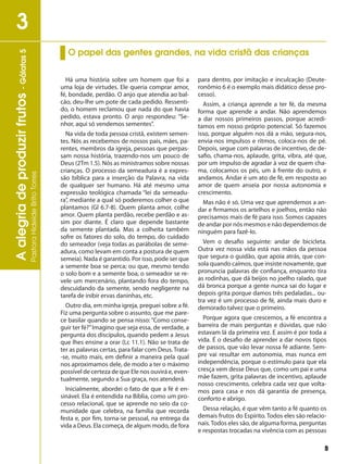 9
Aalegriadeproduzirfrutos-Gálatas5
PastoraHideideBritoTorres
3
Há uma história sobre um homem que foi a
uma loja de virtudes. Ele queria comprar amor,
fé, bondade, perdão. O anjo que atendia ao bal-
cão, deu-lhe um pote de cada pedido. Ressenti-
do, o homem reclamou que nada do que havia
pedido, estava pronto. O anjo respondeu: “Se-
nhor, aqui só vendemos sementes”.
Na vida de toda pessoa cristã, existem semen-
tes. Nós as recebemos de nossos pais, mães, pa-
rentes, membros da igreja, pessoas que perpas-
sam nossa história, trazendo-nos um pouco de
Deus (2Tm 1.5). Nós as ministramos sobre nossas
crianças. O processo da semeadura é a expres-
são bíblica para a inserção da Palavra, na vida
de qualquer ser humano. Há até mesmo uma
expressão teológica chamada “lei da semeadu-
ra”, mediante a qual só poderemos colher o que
plantamos (Gl 6.7-8). Quem planta amor, colhe
amor. Quem planta perdão, recebe perdão e as-
sim por diante. É claro que depende bastante
da semente plantada. Mas a colheita também
sofre os fatores do solo, do tempo, do cuidado
do semeador (veja todas as parábolas de seme-
adura, como levam em conta a postura de quem
semeia). Nada é garantido. Por isso, pode ser que
a semente boa se perca; ou que, mesmo tendo
o solo bom e a semente boa, o semeador se re-
vele um mercenário, plantando fora do tempo,
descuidando da semente, sendo negligente na
tarefa de inibir ervas daninhas, etc.
Outro dia, em minha igreja, preguei sobre a fé.
Fiz uma pergunta sobre o assunto, que me pare-
ce basilar quando se pensa nisso: “Como conse-
guir ter fé?”Imagino que seja essa, de verdade, a
pergunta dos discípulos, quando pedem a Jesus
que lhes ensine a orar (Lc 11.1). Não se trata de
ter as palavras certas, para falar com Deus. Trata-
-se, muito mais, em definir a maneira pela qual
nos aproximamos dele, de modo a ter o máximo
possível de certeza de que Ele nos ouvirá e, even-
tualmente, segundo a Sua graça, nos atenderá.
Inicialmente, abordei o fato de que a fé é en-
sinável. Ela é entendida na Bíblia, como um pro-
cesso relacional, que se aprende no seio da co-
munidade que celebra, na família que recorda
festa e, por fim, torna-se pessoal, na entrega da
vida a Deus. Ela começa, de algum modo, de fora
para dentro, por imitação e inculcação (Deute-
ronômio 6 é o exemplo mais didático desse pro-
cesso).
Assim, a criança aprende a ter fé, da mesma
forma que aprende a andar. Não aprendemos
a dar nossos primeiros passos, porque acredi-
tamos em nosso próprio potencial. Só fazemos
isso, porque alguém nos dá a mão, segura-nos,
envia-nos impulsos e ritmos, coloca-nos de pé.
Depois, segue com palavras de incentivo, de de-
safio, chama-nos, aplaude, grita, vibra, até que,
por um impulso de agradar à voz de quem cha-
ma, colocamos os pés, um à frente do outro, e
andamos. Andar é um ato de fé, em resposta ao
amor de quem anseia por nossa autonomia e
crescimento.
Mas não é só. Uma vez que aprendemos a an-
dar e firmamos os artelhos e joelhos, então não
precisamos mais de fé para isso. Somos capazes
de andar por nós mesmos e não dependemos de
ninguém para fazê-lo.
Vem o desafio seguinte: andar de bicicleta.
Outra vez nossa vida está nas mãos da pessoa
que segura o guidão, que apoia atrás, que con-
sola quando caímos, que insiste novamente, que
pronuncia palavras de confiança, enquanto tira
as rodinhas, que dá beijos no joelho ralado, que
dá bronca porque a gente nunca sai do lugar e
depois grita porque damos três pedaladas... ou-
tra vez é um processo de fé, ainda mais duro e
demorado talvez que o primeiro.
Porque agora que crescemos, a fé encontra a
barreira de mais perguntas e dúvidas, que não
estavam lá da primeira vez. E assim é por toda a
vida. É o desafio de aprender a dar novos tipos
de passos, que vão levar nossa fé adiante. Sem-
pre vai resultar em autonomia, mas nunca em
independência, porque o estímulo para que ela
cresça vem desse Deus que, como um pai e uma
mãe fazem, grita palavras de incentivo, aplaude
nosso crescimento, celebra cada vez que volta-
mos para casa e nos dá garantia de presença,
conforto e abrigo.
Dessa relação, é que vêm tanto a fé quanto os
demais frutos do Espírito. Todos eles são relacio-
nais.Todos eles são, de alguma forma, perguntas
e respostas trocadas na vivência com as pessoas
O papel das gentes grandes, na vida cristã das crianças
 