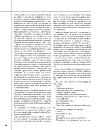 90
essa marca. Eles não têm idade para refletir sobre o
que estão vivenciando, mas estão prontos a senti-
rem, se este espaço lhes é agradável ou não; se es-
sas pessoas lhes são bondosas e atendem às suas
necessidades ou não. Por isso, tudo tem que ser
programado e previsto, para que tenham momen-
tos muito agradáveis na Casa de Deus. As crianças
sentem-se amadas, se têm suas necessidades aten-
didas e são tratadas com carinho. Ao fazermos isso,
estamos lhes passando a mensagem de que Deus
cuida delas através de nós, portanto, Deus as ama.
Por isso, cada momento com a criança, deve ser
extremamente valorizado e preparado com cuida-
do. O tom da voz da pessoa que lida com a crian-
ça, precisa ser apropriado e mesmo uma troca de
fraldas vai merecer atenção especial: tem que ser
feita com amor e tranqüilidade, proporcionando, à
criança, um momento de sossego e prazer.
As crianças, dessa faixa etária, apresentam um
tipo de comportamento muito específico. Nesta
fase, ocorre rapidamente o desenvolvimento fí-
sico e das habilidades motoras. A criança é ativa,
aprende por meio de experiências sensoriais, isto
é, tocando, apalpando, ouvindo e movimentando-
-se. Podem acontecer mordidas e choro, que são
maneiras desses pequenos se comunicarem com
o mundo. É preciso que, aqueles que trabalham
atendendo a essas crianças, lidem com essas si-
tuações, com tranquilidade. Evitem usar adjetivos
que caracterizem negativamente as crianças nas
conversas, dizendo que uma criança é muito ba-
gunceira ou briguenta. Isso pode levar a conceitos
equivocados e rotulá-la no grupo ou na família – e
isso, definitivamente, não é o que queremos para
os nossos pequenos.
Todo material, a ser colocado à disposição dessa
faixa etária para as oficinas de arte, deve ser produ-
zido a partir de materiais comestíveis, pois é muito
comum que eles experimentem levando à boca.
Utilizem folhas de papel sulfite tamanho A3 ou de
qualquer outro papel nesse tamanho ou proponha
trabalhos coletivos, utilizando folhas de papel par-
do ou 40 quilos.
A atividade de ouvir histórias é algo que causa
encantamento na criança. É uma atividade capaz
de prender sua atenção e produzir resultados favo-
ráveis à educação da fé.
O(a) contador(a) de histórias poderá se utilizar
de recursos, como a mudança do tom de voz, para
transitar entre os papéis de narrador e persona-
gem; ondulações na voz para indicar momentos de
maior ou menor tensão na história; poderá apre-
sentar a história vestido de personagem ou narra-
dor; fazer uso de fantoches de mão, fantoches de
dedo, fantoches de vara, flanelógrafo, gravuras,
avental de contar histórias e outras tantas técnicas
de acordo com a sua habilidade e acervo de mate-
riais disponíveis.
Deve se considerar, ao contar a história, que es-
ses pequenos não são capazes de permanecer
atentos à história por muito tempo. Deve-se evitar
o uso de mais que 5 minutos, narrando a história.
O(a) narrador(a) deverá ser objetivo e utilizar pa-
lavras que elas possam entender. A história deve-
rá ser trazida para o mundo das crianças, estando
relacionada com coisas do cotidiano. É agradável,
para as crianças dessa idade, a utilização de sons e
barulhos que elas possam repetir. O(a) contador(a)
deve saber a história antes de contar e gostar da
história que pretende contar – o seu entusiasmo
e envolvimento na história vai fazer diferença. De-
verá cuidar também de empreender um ritmo na
contação e entonação envolvente, pois aí reside o
segredo de manter as crianças, dessa idade, aten-
tas.
Será necessário pedir que os pais, mães ou res-
ponsáveis tragam, junto com seu filho ou filha, al-
gum material que lhe garanta bem-estar durante
as horas que passará conosco na EBF. Pediremos
que tragam uma mochila com os seguintes mate-
riais:
• 2 ou mais trocas de roupas (manter opções de
frio e calor);
• Fraldas;
• Pomada para assaduras;
• Pote ou pacote de lenços umedecidos;
• Escova ou pente de cabelo;
• Escova de dentes com protetor de cerdas;
• Bolsinha para colocar escova e creme dental;
• Toalha de banho;
• Creme dental sem flúor;
• Sabonete líquido;
• Plástico para guardar produtos de banho e tro-
ca;
• Mamadeiras – para leite, suco e água;
• Chupeta;
• 01 toalhinha de boca;
• Babadores;
• Bolsa tipo lancheira para trazer o lanche;
• Alimentação necessária para o lanche do seu-
 