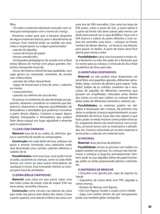 91
filho;
• Ter todo o material individual, marcado com ca-
neta para retroprojetor com o nome da criança.
Devemos cuidar para que o berçário disponha
de alguns materiais básicos para o atendimento às
crianças. Esse material pode ser pedido aos pais,
mães e responsáveis ou a algum patrocinador:
• pacote de algodão;
• caixas de lenços de papel;
• lenços umedecidos;
• brinquedos pedagógicos de acordo com a faixa
etária (blocos de montar com peças grandes, fan-
toches, brinquedo musical);
• livros de história infantil de boa qualidade, com
capa grossa ou cartonada, resistente, de acordo
com a faixa etária;
• pacotes de colher descartável;
• jogos de lençol para a hora do sono / cobertor
ou manta;
• travesseirinhos;
• pacotes ou rolinhos de saco de lixo.
Ao pensar no ambiente da sala destinada aos pe-
quenos, devemos considerar os materiais que dei-
xaremos disponíveis e algumas possibilidades de
brincadeiras e atividades que podemos incentivar
a partir desses objetos. Listamos a seguir alguns
objetos, brinquedos e brincadeiras que podem
fazer desse espaço um lugar agradável e atraente
para os pequenos.
1) Luva com sininhos
Material: luva de lã ou malha, lã, olhinhos, gui-
zos e canetinha de tecido ou retroprojetor.
Construção: em cada dedo da luva, coloque um
guiso e amarre, formando uma cabecinha onde
será desenhada uma carinha, colando olhinhos e
cabelos de lã.
Possibilidades: com essa luva, você pode iniciar
as aulas, saudando as crianças, como se cada dedo
tivesse um nome ou para outras brincadeiras de
saudação à turma. Essa luva pode chamar as crian-
ças para troca de atividades.
2) Dona Bíblia (fantoche)
Material: uma caixa em que possa caber uma
das mãos (caixa de aveia); cola de isopor; EVA nas
cores preta, vermelha e branca.
Construção: corte círculos nas laterais da caixa
(por onde vão passar dois dedos das mãos). Cubra
a parte superior, uma lateral e inferior da caixa com
uma tira de EVA vermelha. Com uma tira larga de
EVA preto, cubra a parte de trás, a outra lateral e
a parte da frente (ela deve sobrar pelo menos um
dedo para parecer ser a capa da Bíblia). Faça com o
EVA branco e sobras do preto olhinhos e com so-
bras do vermelho uma boca – coloque na frente.
Lembre de deixar abertos , os buracos nas laterais,
para passar os dedos. A parte de baixo deve ficar
aberta para entrar a mão.
Possibilidades: calce uma luva preta e então vis-
ta o fantoche na mão. Ele pode ser o fantoche que
irá recitar para as crianças o versículo do dia e falar
recadinhos de Deus para elas.
3) Aventuras disponíveis
Material: na sala podem estar disponíveis um
túnel feito com papelões grandes, diferentes almo-
fadas, bóias, animais de plástico para soprar, “João
Bobo”, balões de ar, colchas, cavalinho vai e vem,
caixas de papelão de diferentes tamanhos que
possam ser empilhadas, colocadas umas dentro
das outras ou em que caibam as crianças dentro
delas, bolas de diferentes tamanhos, velotrol, etc.
Possibilidades: os materiais podem ser dei-
xados à disposição das crianças. Na primeira vez,
deixe as próprias crianças experimentarem as pos-
sibilidades de brincar. Caso elas não saibam o que
fazer, pode-se então mostrar como podem brincar.
Ex: engatinhar dentro do túnel, brincar com os ba-
lões, construir torres com os travesseiros e almofa-
das, etc. Comece colocando um ou dois materiais e
acrescente a cada dia um material novo.
4) Piscinas
Material: duas piscinas de plástico
Possibilidade: encha as piscinas com balões ou
papéis (podem ser jornais). As crianças não irão de-
morar a começar a rasgá-los animadamente. Tam-
bém pode se usar algodão, folhas de papel mantei-
ga, palha ou bolas pequenasde plástico coloridas,
etc.
5) Materiais de brincar
• Chocalho com garrafa pet, copo de iogurte ou
Yakult.
• Saquinhos de cheiro feito com TNT, algodão e
vários aromas.
• Tampas de Nescau com figuras.
• Cds com figuras, furado e usado como móbile.
• Sagu com anilina dentro de pet transparente,
pode usar também gliter, lantejoula.
 