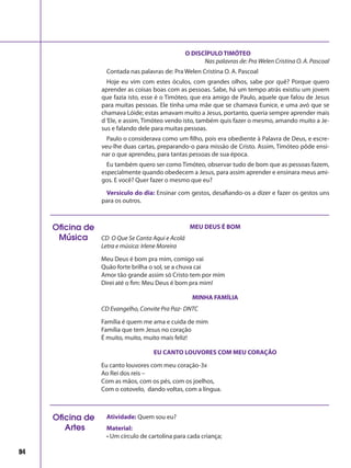 94
O DISCÍPULO TIMÓTEO
Nas palavras de: Pra Welen Cristina O. A. Pascoal
Contada nas palavras de: Pra Welen Cristina O. A. Pascoal
Hoje eu vim com estes óculos, com grandes olhos, sabe por quê? Porque quero
aprender as coisas boas com as pessoas. Sabe, há um tempo atrás existiu um jovem
que fazia isto, esse é o Timóteo, que era amigo de Paulo, aquele que falou de Jesus
para muitas pessoas. Ele tinha uma mãe que se chamava Eunice, e uma avó que se
chamava Lóide; estas amavam muito a Jesus, portanto, queria sempre aprender mais
d‘Ele, e assim, Timóteo vendo isto, também quis fazer o mesmo, amando muito a Je-
sus e falando dele para muitas pessoas.
Paulo o considerava como um filho, pois era obediente à Palavra de Deus, e escre-
veu-lhe duas cartas, preparando-o para missão de Cristo. Assim, Timóteo pôde ensi-
nar o que aprendeu, para tantas pessoas de sua época.
Eu também quero ser como Timóteo, observar tudo de bom que as pessoas fazem,
especialmente quando obedecem a Jesus, para assim aprender e ensinara meus ami-
gos. E você? Quer fazer o mesmo que eu?	
Versículo do dia: Ensinar com gestos, desafiando-os a dizer e fazer os gestos uns
para os outros.
Oficina de
Música
MEU DEUS É BOM
CD O Que Se Canta Aqui e Acolá
Letra e música: Irlene Moreira
Meu Deus é bom pra mim, comigo vai
Quão forte brilha o sol, se a chuva cai
Amor tão grande assim só Cristo tem por mim
Direi até o fim: Meu Deus é bom pra mim!
MINHA FAMÍLIA
CD Evangelho, Convite Pra Paz- DNTC
Família é quem me ama e cuida de mim
Família que tem Jesus no coração
É muito, muito, muito mais feliz!
EU CANTO LOUVORES COM MEU CORAÇÃO
Eu canto louvores com meu coração-3x
Ao Rei dos reis –
Com as mãos, com os pés, com os joelhos,
Com o cotovelo, dando voltas, com a língua.
Atividade: Quem sou eu?
Material:
• Um círculo de cartolina para cada criança;
Oficina de
Artes
 