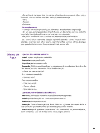 95
• Desenhos de partes da face: Um par de olhos vibrantes, um par de olhos tristes,
dois nariz, uma boca triste, uma boca sorrindo para cada criança;
• cola;
• furador;
• barbante.
Desenvolvimento:
• Entregar um círculo pra criança, de preferência de cartolina na cor pêssego
• De um lado, a criança colará os olhos fechados, um dos narizes e a boca triste. Do
outro lado, ela colará os olhos abertos, o nariz e a boca sorrindo.
• Faça dois furinhos do lado e coloque um pequeno pedaço de barbante.
Se a criança torcer o barbante, e depois segurá-los de lado, a carinha vai girar, inter-
calando a face triste com a face alegre. A carinha vai ficar sorrindo e triste. Explique
que, quando obedecemos a Deus, nossa carinha é sempre feliz.
1) O QUE SEU MESTRE MANDOU
Local: espaço amplo e sem mobiliário
Formação: uma grande roda
Organização: crianças em roda.
Execução: O(a) instrutor(a) explicará às crianças que devem obedecer às ordens do
“Seu Mestre”, no caso, ele mesmo. Então dirá às crianças:
– O que seu mestre mandar!
E as crianças responderão:
– Faremos tudo!
Seu mestre mandou:
– Pular num só pé,
– Coçar a cabeça,
– Bater palmas etc.
2) QUE BICHINHO É ESSE? (Irlene Moreira)
Material: Gravuras de bichinhos diversos em tamanhos grandes
Local: Que dê condições das crianças movimentarem-se.
Formação: Crianças em círculo.
Execução: Explicar às crianças que, ao ser mostrada a gravura, elas devem andar e
fazer o barulho igual ao bichinho que aparecer, procurando imitá-lo.
Reflexão: Explicar que Deus é bom e criou cada bichinho do seu jeitinho especial,
assim como criou cada um de nós, com o nosso próprio jeitinho.
Oficina de
Jogos
 