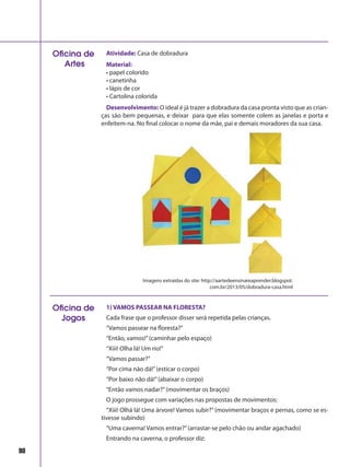 98
Atividade: Casa de dobradura
Material:
• papel colorido
• canetinha
• lápis de cor
• Cartolina colorida
Desenvolvimento: O ideal é já trazer a dobradura da casa pronta visto que as crian-
ças são bem pequenas, e deixar para que elas somente colem as janelas e porta e
enfeitem-na. No final colocar o nome da mãe, pai e demais moradores da sua casa.
Oficina de
Artes
Imagens extraídas do site: http://aartedeensinareaprender.blogspot.
com.br/2013/05/dobradura-casa.html
1) VAMOS PASSEAR NA FLORESTA?
Cada frase que o professor disser será repetida pelas crianças.
“Vamos passear na floresta?”
“Então, vamos!”(caminhar pelo espaço)
“Xiii! Olha lá! Um rio!”
“Vamos passar?”
“Por cima não dá!”(esticar o corpo)
“Por baixo não dá!”(abaixar o corpo)
“Então vamos nadar?”(movimentar os braços)
O jogo prossegue com variações nas propostas de movimentos:
“Xiii! Olhá lá! Uma árvore! Vamos subir?”(movimentar braços e pernas, como se es-
tivesse subindo)
“Uma caverna! Vamos entrar?”(arrastar-se pelo chão ou andar agachado)
Entrando na caverna, o professor diz:
Oficina de
Jogos
 