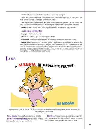99
“Xiii! Está tudo escuro!”(fechar os olhos e tocar nos colegas)
“Xiii! Uma cauda comprida... um pêlo macio... um focinho gelado... É uma onça! Va-
mos correr?”(correr, fazendo o caminho inverso)
“Xii! Uma caverna! Vamos sair? Xii! Uma árvore! Vamos subir? Xii! Um rio! Vamos na-
dar? Xii! Uma casa! Vamos entrar? Xii! Uma porta! Vamos fechar?”(deitar no chão)
Para concluir: “Ufa! A onça não pegou ninguém! Ainda bem!”(descansar).
2) JOGO DAS EXPRESSÕES
Espaço: Sala de atividades.
Material: Cartolina, pincéis atômicos ou tinta.
Objetivos: Nomear os sentimentos e conversar sobre suas possíveis causas.
Preparação: Desenhe, na cartolina ,várias carinhas com expressões faciais que de-
monstrem sentimentos de tristeza, alegria, raiva, medo, susto etc. Deixe algumas em
branco, para nomear um sentimento que apareça no decorrer da brincadeira.Convide
a criança a apontar a que mais revela a maneira, como ela se sente, naquele momento
e a explicar os motivos daquela sensação.
Tema do dia: Crianças fazem parte da missão
Conhecimento específico: Aprendendo sobre a
participação das crianças na missão
Objetivos: Proporcionar, às crianças, experiên-
cias que promovam aprendizado sobre a missão
da Igreja e a participação das crianças, nela.
3º DIA
A programação do 3º dia de EBF foi organizada pela professora Rosangela de Aguiar Assumpção,
da 7ª Região Eclesiástica.
 