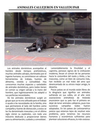 ANIMALES CALLEJEROS EN VALLEDUPAR
Los animales domésticos acompañan al
hombre desde tiempos prehistóricos,
muchos animales salvajes, dominados por el
ingenio humano, se convirtieron en valiosas
herramientas de trabajo, fuentes de
alimento, vestido y comodidad. Hoy
conocemos muchas especies y variedades
de animales domésticos, pero todos tienen
en común su origen salvaje y la mano del
hombre, que ingeniosamente los adaptó a
sus perfectas necesidades.
De los animales domésticos surgió un
grupo que ya no era utilizado para el trabajo
o ayuda a las necesidades de la familia, sino
que permanecía al lado del hombre como
compañía y fuente de distracción, a estos se
les ha denominado mascotas y en el último
siglo vieron su esplendor, con toda una
industria dedicada a proporcionar bienes
para su alimentación, cuidado y comodidad.
superior a cualquiera de las que se
acostumbra a escuchar en los géneros
urbanos.
Lamentablemente la frivolidad y el
capricho, penosos signos de la civilización
moderna, llevan al común de las personas
hacia la costumbre del úselo y tírelo, y las
mascotas, como un bien de consumo más,
han recibido un mal trato del amo que
desencantado de su otrora mejor amigo, le
desecha.
Pocos países en el mundo están libres de
la desgracia que significa ver animales
sufriendo en sus calles, en el año 2016
asociaciones animalistas de Holanda
anunciaron que su país fue el primero en
dejar de tener animales callejeros, pues tras
sucesivas campañas todos fueron
adoptados. En los países de Latinoamérica
parece que estamos lejos de resolver este
problema, pero tenemos los recursos
humanos y económicos suficientes para
plantear soluciones eficaces, lo más costoso
 