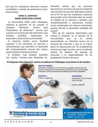 aún que los ciudadanos elevemos nuestra
sensibilidad y sentido de pertenencia hacia
estos hechos.
VIENE EL SIMPOSIO
SOBRE BIENESTAR CANINO
La Universidad UDES sede Valledupar,
realizará el próximo 26 de octubre el
simposio “Bienestar Canino para
Propietarios de Mascotas”, evento que
contará con la dirección del veterinario Juan
Esteban Castrillón, especialista en
educación y docente de la universidad.
El simposio tendrá como finalidad
capacitar a los asistentes en técnicas y
conocimientos que permitan el desarrollo
del comportamiento natural del canino,
promoviendo el bienestar animal.
El profesor Juan Esteban Castrillón
nos explica “existen unas libertades de
E C O J U G A N D O 12 Septiembre de 2019
bienestar animal que las personas
desconocen y es bueno de que la ciudadanía
esté al tanto de que esas libertades existen,
con el fin de que los ciudadanos conozcan
qué pueden estar haciendo bien en cuanto
al cuidado de su mascota y también, qué
comportamientos o situaciones, muchas
veces ocasionadas de manera inconciente,
pueden afectar el desarrollo saludable del
animal”.
Otro de los aspectos importantes que
tratará el simposio es el estudio de la
normatividad que se ha venido
desarrollando en Colombia acerca de la
tenencia de mascotas y que en su mayor
parte es desconocida por los propietarios;
normas que rigen asuntos como el maltrato
animal, los deberes del tenedor de
mascotas y la responsabilidad de los
propietarios frente a terceros.
El simposio sobre bienestar canino se realizará en Valledupar, el próximo 26 de octubre.El simposio sobre bienestar canino se realizará en Valledupar, el próximo 26 de octubre.
 