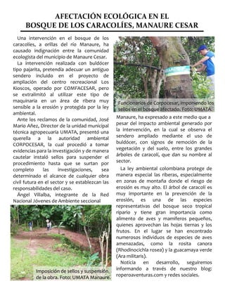 AFECTACIÓN ECOLÓGICA EN EL
BOSQUE DE LOS CARACOLÍES, MANAURE CESAR
Una intervención en el bosque de los
caracolíes, a orillas del río Manaure, ha
causado indignación entre la comunidad
ecologista del municipio de Manaure Cesar.
La intervención realizada con buldócer
tipo pajarita, pretendía adecuar un antiguo
sendero incluido en el proyecto de
ampliación del centro recreacional Los
Kioscos, operado por COMFACESAR, pero
se extralimitó al utilizar este tipo de
maquinaria en un área de ribera muy
sensible a la erosión y protegida por la ley
ambiental.
Ante los reclamos de la comunidad, José
Mario Añez, Director de la unidad municipal
técnica agropecuaria UMATA, presentó una
querella a la autoridad ambiental
CORPOCESAR, la cual procedió a tomar
evidencias para la investigación y de manera
cautelar instaló sellos para suspender el
procedimiento hasta que se surtan por
completo las investigaciones, sea
determinado el alcance de cualquier obra
civil futura en el sector y se establezcan las
responsabilidades del caso.
Ángel Villalba, integrante de la Red
Nacional Jóvenes de Ambiente seccional
Manaure, ha expresado a este medio que a
pesar del impacto ambiental generado por
la intervención, en la cual se observa el
sendero ampliado mediante el uso de
buldócer, con signos de remoción de la
vegetación y del suelo, entre los grandes
árboles de caracolí, que dan su nombre al
sector.
La ley ambiental colombiana protege de
manera especial las riberas, especialmente
en zonas de montaña donde el riesgo de
erosión es muy alto. El árbol de caracolí es
muy importante en la prevención de la
erosión, es una de las especies
representativas del bosque seco tropical
ripario y tiene gran importancia como
alimento de aves y mamíferos pequeños,
quienes aprovechan las hojas tiernas y los
frutos. En el lugar se han encontrado
numerosos individuos de especies de aves
amenazadas, como la rosita canora
(Rhodinocichla rosea) y la guacamaya verde
(Ara militaris).
Noticia en desarrollo, seguiremos
informando a través de nuestro blog:
roperoaventuras.com y redes sociales.
Funcionarios de Corpocesar, imponiendo losFuncionarios de Corpocesar, imponiendo los
sellos en el bosque afectado. Foto: UMATA.sellos en el bosque afectado. Foto: UMATA.
Imposición de sellos y suspensiónImposición de sellos y suspensión
de la obra. Foto: UMATA Manaure.de la obra. Foto: UMATA Manaure.
 
