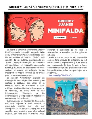 GREEICY LANZA SU NUEVO SENCILLO "MINIFALDA"
La actriz y cantante colombiana Greeicy
Rendón, estrella revelación luego del éxito
de su primer álbum “Baila”, ha lanzado este
fin de semana el sencillo “Baila”, una
canción de su autoría, acompañada de
Juanes. Greeicy ha irrumpido en la escena
del pop latino y el reggaetón con mucha
fuerza, y su estela de seguidores en redes
sociales se cuenta por millones, siendo
Instagram el medio favorito de la artista
para comunicarse con sus fans.
La canción “Minifalda” expresa un
mensaje de libertad para las jóvenes y en
rechazo a actitudes aún vistas en la
sociedad como el machismo y otros
estigmas sociales, Greeicy invita a ponerse
la minifalda, es decir, vivir la vida
intensamente, disfrutando de las
oportunidades y compañías sin importar los
comentarios de los demás.
Juanes, una de las figuras más destacadas
del rock hispano a nivel mundial, a
expresado sentirse muy feliz por
acompañar a su parcera Greeicy en este
sencillo, que muestra una alta calidad
musical, con una letra y armonía muy
superior a cualquiera de las que se
acostumbra a escuchar en los géneros
urbanos.
Greeicy por su parte se ha comunicado
con sus fans a través de Instagram, su red
social favorita, expresando que se siente
muy enamorada de todo lo que le hace
sentir esta canción y su gratitud hacia todos
los que hicieron posible este gran logro para
su carrera.
Ver videoclip "Minifalda".
Greeicy y Juanes, videoclip "Minifalda".Greeicy y Juanes, videoclip "Minifalda".
 