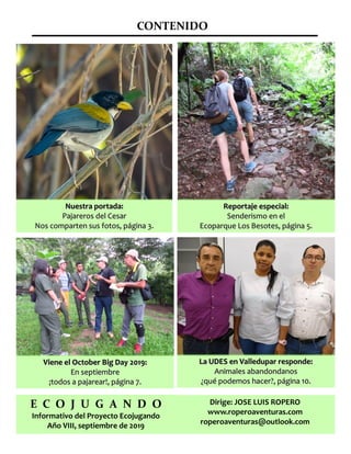 CONTENIDO
E C O J U G A N D O
Informativo del Proyecto Ecojugando
Año VIII, septiembre de 2019
Nuestra portada:Nuestra portada:
Pajareros del CesarPajareros del Cesar
Nos comparten sus fotos, página 3.Nos comparten sus fotos, página 3.
Reportaje especial:Reportaje especial:
Senderismo en elSenderismo en el
Ecoparque Los Besotes, página 5.Ecoparque Los Besotes, página 5.
Viene el October Big Day 2019:Viene el October Big Day 2019:
En septiembreEn septiembre
¡todos a pajarear!, página 7.¡todos a pajarear!, página 7.
Dirige: JOSE LUIS ROPERO
www.roperoaventuras.com
roperoaventuras@outlook.com
La UDES en Valledupar responde:La UDES en Valledupar responde:
Animales abandondanosAnimales abandondanos
¿qué podemos hacer?, página 10.¿qué podemos hacer?, página 10.
 
