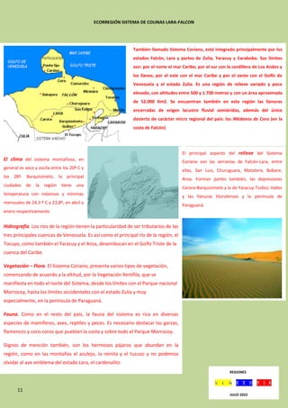 11
ECORREGIÓN SISTEMA DE COLINAS LARA-FALCON
También llamado Sistema Coriano, está integrado principalmente por los
estados Falcón, Lara y partes de Zulia, Yaracuy y Carabobo. Sus límites
son: por el norte el mar Caribe; por el sur con la cordillera de Los Andes y
los llanos; por el este con el mar Caribe y por el oeste con el Golfo de
Venezuela y el estado Zulia. Es una región de relieve variado y poco
elevado, con altitudes entre 500 y 1.700 metros y con un área aproximada
de 52.000 Km2. Se encuentran también en esta región las llanuras
encerradas de origen lacustre fluvial semiáridas, además del único
desierto de carácter micro regional del país: los Médanos de Coro (en la
costa de Falcón)
El principal aspecto del relieve del Sistema
Coriano son las serranías de Falcón-Lara, entre
ellas, San Luis, Churuguara, Matatere, Bobare,
Aroa. Forman partes también, las depresiones
Carora-Barquisimeto y la de Yaracuy-Turbio; Valles
y las llanuras litoralenses y la península de
Paraguaná.
encuentra el punto más septentrional del país
continental,
en el Cabo San Román situado a 12º 12” latitud
norte. El
punto culminante de la región se encuentra en el
Cerro
Cerrón de 1.900 m.
El clima del sistema montañoso, en
general es seco y oscila entre los 20º C y
los 28º. Barquisimeto, la principal
ciudades de la región tiene una
temperatura con máximas y mínimas
mensuales de 24,3 º C y 22,8º, en abril y
enero respectivamente.
respectivamente. Las precipitaciones
de la zona varían de
los 500 mm. A los 1.500 anualmente.
Hidrografía. Los ríos de la región tienen la particularidad de ser tributarios de las
tres principales cuencas de Venezuela. Es así como el principal río de la región, el
Tocuyo, como también el Yaracuy y el Aroa, desembocan en el Golfo Triste de la
cuenca del Caribe.
Vegetación – Flora. El Sistema Coriano, presenta varios tipos de vegetación,
comenzando de acuerdo a la altitud, por la Vegetación Xerófila, que se
manifiesta en todo el norte del Sistema, desde los límites con el Parque nacional
Morrocoy, hasta los límites occidentales con el estado Zulia y muy
especialmente, en la península de Paraguaná.
Fauna. Como en el resto del país, la fauna del sistema es rica en diversas
especies de mamíferos, aves, reptiles y peces. Es necesario destacar las garzas,
flamencos y coro-coros que pueblan la costa y sobre todo el Parque Morrocoy.
Dignos de mención también, son los hermosos pájaros que abundan en la
región, como en las montañas el azulejo, la reinita y el tucuso y no podemos
olvidar al ave emblema del estado Lara, el cardenalito
REGIONES
JULIO 2022
 