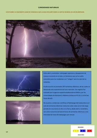 14
CURIOSIDADES NATURALES
CATATUMBO: EL FASCINANTE LUGAR DE VENEZUELA QUE LA NASA DECLARÓ COMO LA CAPITAL MUNDIAL DE LOS RELÁMPAGOS
Entre abril y noviembre, relámpagos aparecen y desaparecen de
manera constante en el cielo, un fenómeno que se ha vuelto
costumbre para los residentes y un "milagro" para los ojos de los
visitantes.
Al año ocurren en promedio 297 tormentas eléctricas, de las cuales se
desprende este espectáculo de luces naturales. Ese registro fue
realizado por la agencia espacial estadounidense NASA y por las
universidades de Maryland y Alabama (ambas en EE.UU.) y la de Sao
Paulo (Brasil)-
De acuerdo a evidencias científicas el Relámpago del Catatumbo es el
ciclo de tormentas eléctricas nocturnas nube-nube con el más largo
periodo de recurrencia al año en la Tierra, desde abril a noviembre,
con ciclos nocturnos de hasta 8 horas de tormentas eléctricas y una
intensidad de hasta 60 relámpagos por minuto
REGIONES
JULIO 2022
 