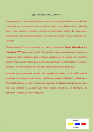 4
¿QUE SON ECORREGIONES?
Las ecorregiones o regiones ecológicas son áreas biogeográficas relativamente grandes que
se distingue por el carácter único de su ecología, clima, geomorfología, suelos, hidrología,
flora y fauna, procesos ecológicos y condiciones ambientales similares. Las ecorregiones
brindan aportes de importancia científica y sobre todo, una amplia visión de la realidad geo-
sistémica.
El establecimiento de las ecorregiones en el mundo proviene del Fondo Mundial para la
Naturaleza (WWF) que tiene la misión de detener la creciente degradación del planeta para
construir un futuro sustentable para las futuras generaciones, en armonía con el ambiente
natural. Procura conservar la diversidad biológica, garantizar el uso razonable de los recursos
naturales y evitar la contaminación ambiental además del consumo desmedido.
Venezuela posee una amplia variedad de ecorregiones, gracias a su favorable posición
geográfica, las mismas provén de una variedad de especies endémicas y autóctonas y,
diversidad biológica, por ello es sumamente importante los planes de conservación de estos
sitios para mantener la condición del recurso natural, evitando así, la degradación del
ambiente y la perdida de estas ecorregiones.
REGIONES
JULIO 2022
 
