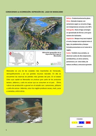 5
CONOCIENDO LA ECORREGIÓN: DEPRESIÓN DEL LAGO DE MARACAIBO
Maracaibo es una de las ciudades más importantes de Venezuela,
demográficamente y por sus grandes recursos naturales. En ella se
encuentran las reservas de petróleo más grandes del país. En el estado
Zulia cuya capital es Maracaibo se produce gran parte de los productos
lácteos, plátanos y caña de azúcar que se consumen en el país. Otros
rubros de producción a granel en el estado son: camarones, plátano
y caña de azúcar. Además, esta rica región produce cacao, maíz, yuca
y caraotas, entre otros.
Relieve. Predominantemente plano.
Clima. Húmedo tropical, con
variaciones según su cercanía al lago,
con temperaturas cercanas a los 30°C.
Hidrografía. Hacia el lago convergen
un aproximado de 50 ríos y otro gran
número de riachuelos.
Vegetacion. Bosque muy seco tropical
al norte, bosque seco tropical entre el
lago y los piedemontes y bosque
húmedo premontano en el resto de la
región.
Suelos. También muy variados, se
observan suelos de alta evaporación,
semidesértico, en otros sectores,
pantanosos y en otros lados, de
textura arcillosa y estructura granular.
R EGIONES
JULIO 2022
JULIO 2022
 