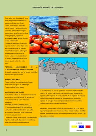 6
ECORREGIÓN MARINO-COSTERA INSULAR
.
Esta región está ubicada en la parte
norte del país limita en todos sus
puntos cardinales con el mar
Caribe. Formada por el estado
Nueva Esparta y las dependencias
Federales. Está conformada por
islas de poco tamaño. Con un clima
cálido y tropical, vegetación
xerófila ydemanglar. No hay ríos con
caudal permanente.
En los arrecifes un sin número de
especies marinas como el pez león
así como en alta mar se pueden
hallar hasta tiburones. Esta región
posee una gran diversidad de
fauna. Las aves marinas destacan
la cotorra margariteña, el alcatraz,
bobos, gaviotas, tijeretas entre
otros
POTENCIAL AGROECOLOGICO DE LA
ECORREGION MARINO COSTERA INSULAR
Se puede caracterizar por la pesca actividad
agropecuaria y ecoturismo
PARQUES NACIONALES
Parque nacional archipiélago de los Roques
Parque natural laguna de la Restinga
Parque nacional cerro Copey
MONUMENTOS NATURALES
Monumento natural las tetas de maría Guevara
Monumento nacional lagunas de las marites
Monumento Natural Cerro matasiete y
guayamurí.
PROBLEMAS SOCIOAMBIENTALESDE LA
ECORREGION MARINO COSTERA INSULAR
Los fuertes cambios ambientales que sufre
actualmente el planeta, tocan a todos los
ecosistemas que existen.
Contaminación del agua, disposición de afluentes
líquidos, inadecuada disposición de residuos y
desechos sólidos y la erosión natural
En el archipiélago los roques podemos encontrar alrededor de 61
especies de corales 200 especies de equinodermos ,6 especies de
esponjas y 280 especies de peces, además de 92 especies de aves las
cuales 50 son especies migratorias donde podemos conseguir 4
especies de tortugas marinas en peligro de extinción mundial las
cuales anidan regularmente en estas islas.
Isla de aves fue declarada refugio de fauna silvestre en 1972, por su
importancia para las especies en esta isla se instaló una base científica
nacional dedicada al estudio del comportamiento de esta tortuga y de
algunas aves marinas.
Esta isla es el área de mayor importancia para la reproducción de la
tortuga verde .donde estudiosos en la isla demuestran que alrededor
de 350 a 600 hembras desovan en esta isla R EGIONES
JULIO 2022
 