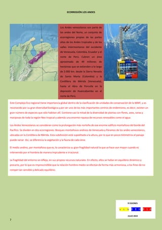 7
ECORREGIÓN LOS ANDES
Los Andes venezolanos son parte de
los andes del Norte, un conjunto de
ecorregiones propias de las partes
altas de los Andes tropicales y de los
valles intermontanos del occidente
de Venezuela, Colombia, Ecuador y el
norte de Perú. Cubren un área
aproximada de 49 millones de
hectáreas que se extienden a lo largo
de 2.000 km. desde la Sierra Nevada
de Santa Marta (Colombia) y la
Cordillera de Mérida (Venezuela),
hasta el Abra de Porculla en la
depresión de Huancabamba en el
norte de Perú.
Este Complejo Eco regional tiene importancia global dentro de la clasificación de unidades de conservación de la WWF, y es
reconocido por su gran diversidad biológica y por ser uno de los más importantes centros de endemismo, es decir, existen un
gran número de especies que sólo habitan allí. Contiene casi la mitad de la diversidad de plantas con flores, aves, ranas y
mariposas de toda la región Neo tropical y además una enorme riqueza de recursos renovables como el agua.
Los Andes Venezolanos se consideran como la prolongación más norteña de ese enorme edificio montañoso del borde del
Pacífico. Se dividen en dos ecorregiones: Bosques montañosos andinos de Venezuela y Páramos de los andes venezolanos,
ubicadas en la Cordillera de Mérida. Esta subdivisión está supeditada a la altura, por lo que en pocos kilómetros el paisaje
puede variar. Así, se diferencia la vegetación y la fauna de cada área.
El medio andino, por montañoso que es, lo caracteriza su gran fragilidad natural la que se hace aun mayor cuando es
intervenido por el hombre de manera imprudente e irracional.
La fragilidad del entorno se refleja, en sus propios recursos naturales. En efecto, ellos se hallan en equilibrio dinámico y
precario, por lo que es imprescindible que la relación hombre-medio se efectúe de forma más armoniosa, a los fines de no
romper tan sensible y delicado equilibrio.
R EGIONES
JULIO 2022
 