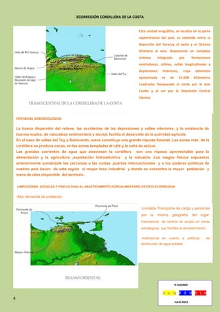 8
ECORREGIÓN CORDILLERA DE LA COSTA
R EGIONES
JULIO 2022
Esta unidad orográfica, se localiza en la parte
septentrional del país, se extiende entre la
depresión del Yaracuy al oeste y el Océano
Atlántico al este. Representa un complejo
sistema integrado por formaciones
montañosas, colinas, valles longitudinales y
depresiones interiores, cuya extensión
aproximada es de 53.000 kilómetros
cuadrados flanqueada al norte por el mar
Caribe y al sur por la Depresión Central
Llanera
POTENCIAL AGROECOLOGICO
La buena dispersión del relieve, las accidentas de las depresiones y valles interiores, y la existencia de
buenos suelos, de naturaleza sedimentaria y aluvial, facilita el desarrollo de la actividad agrícola.
En el caso de valles del Tuy y Barlovento, estos constituye una grande riqueza forestal. Las zonas más de la
cordillera se produce cacao, en las zonas templadas el café y la caña de azúcar.
Las grandes corrientes de agua que atraviesan la cordillera son una riqueza aprovechable para la
alimentación y la agricultura ,explotación hidroeléctrica y la industria .Los rasgos físicos expuestos
anteriormente sumándole las cercanías a las costas ,puertos internacionales y a los poderes políticos de
nuestro país hacen de esta región el mayor foco industrial y donde se concentra la mayor población y
mano de obra disponible del territorio.
LIMITACIONES SOCIALES Y FISICAS PARA EL ABASTECIMIENTO AGROALIMENTARIO EN ESTA ECORREGION
-Alta demanda de población
-Limitado Transporte de carga y personas
por la misma geografía del lugar.
Inexistencia de centros de acopio en zonas
estratégicas que faciliten el abastecimiento.
-Ineficiencia en cuanto a políticas de
distribución de agua potable.
 