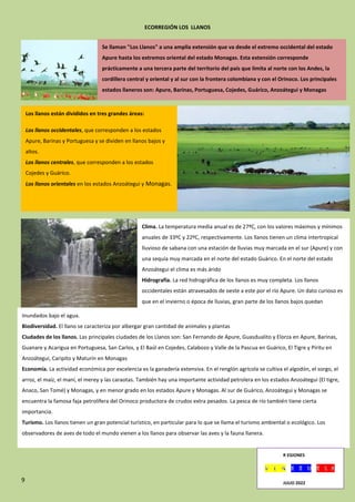 9
ECORREGIÓN LOS LLANOS
.
.
.
Se llaman "Los Llanos" a una amplia extensión que va desde el extremo occidental del estado
Apure hasta los extremos oriental del estado Monagas. Esta extensión corresponde
prácticamente a una tercera parte del territorio del país que limita al norte con los Andes, la
cordillera central y oriental y al sur con la frontera colombiana y con el Orinoco. Los principales
estados llaneros son: Apure, Barinas, Portuguesa, Cojedes, Guárico, Anzoátegui y Monagas
Los llanos están divididos en tres grandes áreas:
Los llanos occidentales, que corresponden a los estados
Apure, Barinas y Portuguesa y se dividen en llanos bajos y
altos.
Los llanos centrales, que corresponden a los estados
Cojedes y Guárico.
Los llanos orientales en los estados Anzoátegui y Monagas.
Clima. La temperatura media anual es de 27ºC, con los valores máximos y mínimos
anuales de 33ºC y 22ºC, respectivamente. Los llanos tienen un clima intertropical
lluvioso de sabana con una estación de lluvias muy marcada en el sur (Apure) y con
una sequía muy marcada en el norte del estado Guárico. En el norte del estado
Anzoátegui el clima es más árido
Hidrografía. La red hidrográfica de los llanos es muy completa. Los llanos
occidentales están atravesados de oeste a este por el río Apure. Un dato curioso es
que en el invierno o época de lluvias, gran parte de los llanos bajos quedan
Inundados bajo el agua.
Biodiversidad. El llano se caracteriza por albergar gran cantidad de animales y plantas
Ciudades de los llanos. Las principales ciudades de los Llanos son: San Fernando de Apure, Guasdualito y Elorza en Apure, Barinas,
Guanare y Acarigua en Portuguesa, San Carlos, y El Baúl en Cojedes, Calabozo y Valle de la Pascua en Guárico, El Tigre y Píritu en
Anzoátegui, Caripito y Maturín en Monagas
Economía. La actividad económica por excelencia es la ganadería extensiva. En el renglón agrícola se cultiva el algodón, el sorgo, el
arroz, el maíz, el maní, el merey y las caraotas. También hay una importante actividad petrolera en los estados Anzoátegui (El tigre,
Anaco, San Tomé) y Monagas, y en menor grado en los estados Apure y Monagas. Al sur de Guárico, Anzoátegui y Monagas se
encuentra la famosa faja petrolífera del Orinoco productora de crudos extra pesados. La pesca de río también tiene cierta
importancia.
Turismo. Los llanos tienen un gran potencial turístico, en particular para lo que se llama el turismo ambiental o ecológico. Los
observadores de aves de todo el mundo vienen a los llanos para observar las aves y la fauna llanera.
R EGIONES
JULIO 2022
 