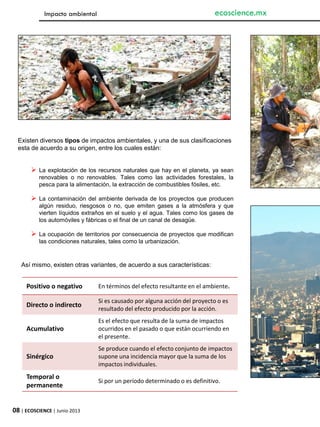 08 | ECOSCIENCE | Junio 2013
ecoscience.mx
Existen diversos tipos de impactos ambientales, y una de sus clasificaciones
esta de acuerdo a su origen, entre los cuales están:
 La explotación de los recursos naturales que hay en el planeta, ya sean
renovables o no renovables. Tales como las actividades forestales, la
pesca para la alimentación, la extracción de combustibles fósiles, etc.
 La contaminación del ambiente derivada de los proyectos que producen
algún residuo, riesgosos o no, que emiten gases a la atmósfera y que
vierten líquidos extraños en el suelo y el agua. Tales como los gases de
los automóviles y fábricas o el final de un canal de desagüe.
 La ocupación de territorios por consecuencia de proyectos que modifican
las condiciones naturales, tales como la urbanización.
Así mismo, existen otras variantes, de acuerdo a sus características:
Positivo o negativo En términos del efecto resultante en el ambiente.
Directo o indirecto
Si es causado por alguna acción del proyecto o es
resultado del efecto producido por la acción.
Acumulativo
Es el efecto que resulta de la suma de impactos
ocurridos en el pasado o que están ocurriendo en
el presente.
Sinérgico
Se produce cuando el efecto conjunto de impactos
supone una incidencia mayor que la suma de los
impactos individuales.
Temporal o
permanente
Si por un período determinado o es definitivo.
Impacto ambiental
 