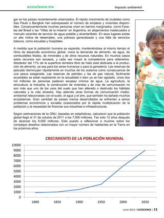 Junio 2013 | ECOSCIENCE | 11
ecoscience.mx Impacto ambiental
gar en los países recientemente urbanizados. El rápido crecimiento de ciudades como
Sao Paulo o Bangkok han sobrepasado el número de empleos y viviendas disponi-
bles. Consecuentemente muchas personas viven en barrios marginados, como Fave-
las del Brasil o las “Villas de la miseria” en Argentina, en alojamientos inadecuados a
menudo carentes de servicio de agua potable y alcantarillado. En esos lugares existe
un alto índice de desempleo, una pobreza generalizada y una falta de servicios
básicos, como escuelas y hospitales.
A medida que la población humana se expande, manteniéndose al mismo tiempo el
ritmo de desarrollo económico global, crece la demanda de alimento, de agua, de
combustibles fósiles, de minerales y de otros recursos naturales. En muchos casos
estos recursos son escasos, y cada vez mayor la competencia para obtenerlos.
Alrededor del 11% de la superficie terrestre libre de hielo está dedicada a la produc-
ción de alimento, ya sea para los seres humanos o para la ganadería. Las reservas de
pescado disminuyen rápidamente en muchos de los océanos como consecuencia de
una pesca exagerada. Las reservas de petróleo y las de gas natural, fácilmente
accesibles se están explotando en la actualidad o bien ya se han agotado. Unos dos
mil millones de personas padecen escasez crónica de agua. La agricultura, la
silvicultura, la industria, la construcción de viviendas y de vías de comunicación no
son más que uno de los usos del suelo que han alterado o destruido los hábitats
naturales y la vida silvestre. Hay además otras formas de comunicación medio-
ambiental relacionadas con el suelo, el agua y el aire, que también ha dañado muchos
ecosistemas. Gran cantidad de países menos desarrollados se enfrentan a serios
problemas económicos y sociales ocasionados por la rápida multiplicación de la
población y la necesidad de financiar sus industrias e infraestructuras.
Según estimaciones de la ONU, basadas en estadísticas, calcularon que la población
global llegó el 31 de octubre de 2011 a los 7,000 millones. Tan solo 12 años después
de alcanzar los 6,000 millones. Esto puesto a reflexionar a muchos sobre los
complejos desafíos relacionados con un mayor número de habitantes en la Tierra en
los próximos años.
0
1000
2000
3000
4000
5000
6000
7000
8000
9000
10000
1800 1850 1900 1950 2000 2050
CRECIMIENTO DE LA POBLACIÓN MUNDIAL
 