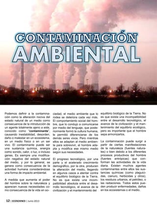 12 | ECOSCIENCE | Junio 2013
Podemos definir a la contamina-
ción como la alteración nociva del
estado natural de un medio como
consecuencia de la introducción de
un agente totalmente ajeno a este,
conocido como “contaminante”,
causando inestabilidad, desorden,
daño o malestar en un ecosistema,
en un medio físico o en un ser
vivo. El contaminante puede ser
una sustancia química, energía
como sonido, calor, o luz, o incluso
genes. Es siempre una modifica-
ción negativa del estado natural
del medio, y por lo general, se
genera como consecuencia de la
actividad humana considerándose
una forma de impacto ambiental.
A medida que aumenta el poder
del hombre sobre la naturaleza y
aparecen nuevas necesidades co-
mo consecuencia de la vida en so-
ciedad, el medio ambiente que lo
rodea se deteriora cada vez más.
El comportamiento social del hom-
bre, que lo condujo a comunicarse
por medio del lenguaje, que poste-
riormente formó la cultura humana,
le permitió diferenciarse de los
demás seres vivos. Pero mientras
ellos se adaptan al medio ambien-
te para sobrevivir, el hombre ada-
pta y modifica ese mismo medio
según sus necesidades.
El progreso tecnológico, por una
parte y el acelerado crecimiento
demográfico, por la otra, producen
la alteración del medio, llegando
en algunos casos a atentar contra
el equilibrio biológico de la Tierra.
No es que exista una incom-
patibilidad absoluta entre el desa-
rrollo tecnológico, el avance de la
civilización y el mantenimiento del
equilibrio biológico de la Tierra. No
es que exista una incompatibilidad
entre el desarrollo tecnológico, el
avance de la civilización y el man-
tenimiento del equilibrio ecológico,
pero es importante que el hombre
sepa armonizarlos.
La contaminación puede surgir a
partir de ciertas manifestaciones
de la naturaleza (fuentes natura-
les) o bien debido a los diferentes
procesos productivos del hombre
(fuentes antrópicas) que con-
forman las actividades de la vida
diaria. Existen muchos agentes
contaminantes entre ellos las sus-
tancias químicas (como plaguici-
das, cianuro, herbicidas y otros),
los residuos urbanos, el petróleo, o
las radiaciones. Todos estos pue-
den producir enfermedades, daños
en los ecosistemas o el medio.
 