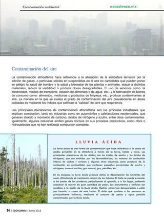 16 | ECOSCIENCE | Junio 2013
Contaminación del aire
La contaminación atmosférica hace referencia a la alteración de la atmósfera terrestre por la
adición de gases, o partículas sólidas en suspendidas en el aire en cantidades que pueden poner
en peligro la salud del hombre y la salud y bienestar de las plantas y animales, atacar a distintos
materiales, reducir la visibilidad o producir olores desagradables. El uso de servicios como: la
electricidad, medios de transporte, cocción de alimentos o de agua, etc., y la fabricación de bienes
de consumo como: alimentos, medicinas o productos de limpieza, etc., produce contaminantes al
aire. La manera en la que se evalúa el grado de contaminación del aire prevaleciente en áreas
pobladas es mediante los índices que califican la “calidad” del aire que respiramos.
Los principales mecanismos de contaminación atmosférica son los procesos industriales que
implican combustión, tanto en industrias como en automóviles y calefacciones residenciales, que
generan dióxido y monóxido de carbono, óxidos de nitrógeno y azufre, entre otros contaminantes.
Igualmente, algunas industrias emiten gases nocivos en sus procesos productivos, como cloro o
hidrocarburos que no han realizado combustión completa.
L L U V I A Á C I D A
La lluvia ácida es una forma de contaminación que hace referencia a la caída de
ácidos presentes en la atmósfera a través de la lluvia, niebla y nieve. Los
principales precursores de los ácidos, son los óxidos de azufre y los óxidos de
nitrógeno, que son emitidos por las termoeléctricas, los motores de combustión
interna de coches y aviones y algunas otras industrias, como producto de la
combustión de combustibles que contienen pequeños porcentajes de azufre y
nitrógeno, como el carbón, gas natural, gas, petróleo, etc.
En los bosques, la lluvia ácida produce daños al descomponer los nutrientes del
suelo, dificultando el crecimiento natural de los árboles. El daño se puede extender
a los pastos de las praderas, perjudicando al ganado, y a los lagos, pudiendo
ocasionar la muerte de gran cantidad de peces. Los monumentos y edificios son
sensibles a la acción de la lluvia ácida. Muchas ruinas han desaparecido o están
por hacerlo, a causa de este factor. El daño que produce a las personas es
principalmente indirecto, mediante el consumo de peces y agua potable
contaminados por la lluvia ácida.
Contaminación ambiental ecoscience.mx
 