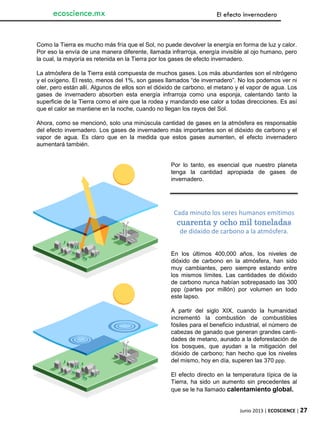 Junio 2013 | ECOSCIENCE | 27
ecoscience.mx El efecto invernadero
Como la Tierra es mucho más fría que el Sol, no puede devolver la energía en forma de luz y calor.
Por eso la envía de una manera diferente, llamada infrarroja, energía invisible al ojo humano, pero
la cual, la mayoría es retenida en la Tierra por los gases de efecto invernadero.
La atmósfera de la Tierra está compuesta de muchos gases. Los más abundantes son el nitrógeno
y el oxígeno. El resto, menos del 1%, son gases llamados “de invernadero”. No los podemos ver ni
oler, pero están allí. Algunos de ellos son el dióxido de carbono, el metano y el vapor de agua. Los
gases de invernadero absorben esta energía infrarroja como una esponja, calentando tanto la
superficie de la Tierra como el aire que la rodea y mandando ese calor a todas direcciones. Es así
que el calor se mantiene en la noche, cuando no llegan los rayos del Sol.
Ahora, como se mencionó, solo una minúscula cantidad de gases en la atmósfera es responsable
del efecto invernadero. Los gases de invernadero más importantes son el dióxido de carbono y el
vapor de agua. Es claro que en la medida que estos gases aumenten, el efecto invernadero
aumentará también.
Por lo tanto, es esencial que nuestro planeta
tenga la cantidad apropiada de gases de
invernadero.
En los últimos 400,000 años, los niveles de
dióxido de carbono en la atmósfera, han sido
muy cambiantes, pero siempre estando entre
los mismos límites. Las cantidades de dióxido
de carbono nunca habían sobrepasado las 300
ppp (partes por millón) por volumen en todo
este lapso.
A partir del siglo XIX, cuando la humanidad
incrementó la combustión de combustibles
fósiles para el beneficio industrial, el número de
cabezas de ganado que generan grandes canti-
dades de metano, aunado a la deforestación de
los bosques, que ayudan a la mitigación del
dióxido de carbono; han hecho que los niveles
del mismo, hoy en día, superen las 370 ppp.
El efecto directo en la temperatura típica de la
Tierra, ha sido un aumento sin precedentes al
que se le ha llamado calentamiento global.
Cada minuto los seres humanos emitimos
cuarenta y ocho mil toneladas
de dióxido de carbono a la atmósfera.
 