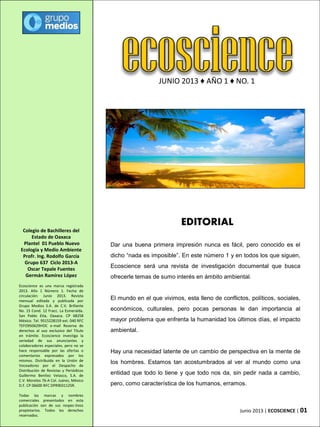JUNIO 2013 ♦ AÑO 1 ♦ NO. 1
Ecoscience es una marca registrada
2013. Año 1 Número 1. Fecha de
circulación: Junio 2013. Revista
mensual editada y publicada por
Grupo Medios S.A. de C.V. Brillante
No. 15 Cond. 12 Fracc. La Esmeralda.
San Pablo Etla, Oaxaca. CP 68258
México. Tel. 9515228159 ext. 040 RFC
TEFO950629HOC e-mail Reserva de
derechos al uso exclusivo del Título
en trámite. Ecoscience investiga la
seriedad de sus anunciantes y
colaboradores especiales, pero no se
hace responsable por las ofertas o
comentarios expresados por los
mismos. Distribuida en la Unión de
Voceadores por el Despacho de
Distribución de Revistas y Periódicos
Guillermo Benítez Velasco, S.A. de
C.V. Morelos 76-A Col. Juárez, México
D.F. CP 06600 RFC DPR9031125R.
Todas las marcas y nombres
comerciales presentados en esta
publicación son de sus respec-tivos
propietarios. Todos los derechos
reservados.
Colegio de Bachilleres del
Estado de Oaxaca
Plantel 01 Pueblo Nuevo
Ecología y Medio Ambiente
Profr. Ing. Rodolfo García
Grupo 637 Ciclo 2013-A
Oscar Tepale Fuentes
Germán Ramírez López
EDITORIAL
Dar una buena primera impresión nunca es fácil, pero conocido es el
dicho “nada es imposible”. En este número 1 y en todos los que siguen,
Ecoscience será una revista de investigación documental que busca
ofrecerle temas de sumo interés en ámbito ambiental.
El mundo en el que vivimos, esta lleno de conflictos, políticos, sociales,
económicos, culturales, pero pocas personas le dan importancia al
mayor problema que enfrenta la humanidad los últimos días, el impacto
ambiental.
Hay una necesidad latente de un cambio de perspectiva en la mente de
los hombres. Estamos tan acostumbrados al ver al mundo como una
entidad que todo lo tiene y que todo nos da, sin pedir nada a cambio,
pero, como característica de los humanos, erramos.
Junio 2013 | ECOSCIENCE | 01
 