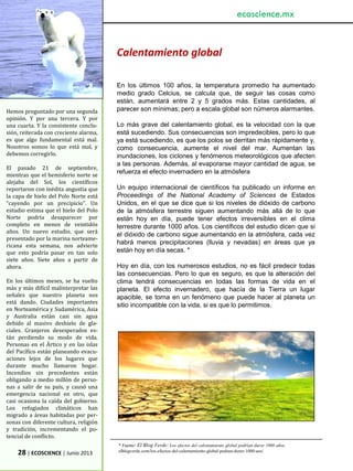 28 | ECOSCIENCE | Junio 2013
Hemos preguntado por una segunda
opinión. Y por una tercera. Y por
una cuarta. Y la consistente conclu-
sión, reiterada con creciente alarma,
es que algo fundamental está mal.
Nosotros somos lo que está mal, y
debemos corregirlo.
El pasado 21 de septiembre,
mientras que el hemisferio norte se
alejaba del Sol, los científicos
reportaron con inédita angustia que
la capa de hielo del Polo Norte está
“cayendo por un precipicio”. Un
estudio estima que el hielo del Polo
Norte podría desaparecer por
completo en menos de veintidós
años. Un nuevo estudio, que será
presentado por la marina norteame-
ricana esta semana, nos advierte
que esto podría pasar en tan solo
siete años. Siete años a partir de
ahora.
En los últimos meses, se ha vuelto
más y más difícil malinterpretar las
señales que nuestro planeta nos
está dando. Ciudades importantes
en Norteamérica y Sudamérica, Asia
y Australia están casi sin agua
debido al masivo deshielo de gla-
ciales. Granjeros desesperados es-
tán perdiendo su modo de vida.
Personas en el Ártico y en las islas
del Pacífico están planeando evacu-
aciones lejos de los lugares que
durante mucho llamaron hogar.
Incendios sin precedentes están
obligando a medio millón de perso-
nas a salir de su país, y causó una
emergencia nacional en otro, que
casi ocasiona la caída del gobierno.
Los refugiados climáticos han
migrado a áreas habitadas por per-
sonas con diferente cultura, religión
y tradición, incrementando el po-
tencial de conflicto.
ecoscience.mx
Calentamiento global
En los últimos 100 años, la temperatura promedio ha aumentado
medio grado Celcius, se calcula que, de seguir las cosas como
están, aumentará entre 2 y 5 grados más. Estas cantidades, al
parecer son mínimas; pero a escala global son números alarmantes.
Lo más grave del calentamiento global, es la velocidad con la que
está sucediendo. Sus consecuencias son impredecibles, pero lo que
ya está sucediendo, es que los polos se derritan más rápidamente y,
como consecuencia, aumente el nivel del mar. Aumentan las
inundaciones, los ciclones y fenómenos meteorológicos que afecten
a las personas. Además, al evaporarse mayor cantidad de agua, se
refuerza el efecto invernadero en la atmósfera
Un equipo internacional de científicos ha publicado un informe en
Proceedings of the National Academy of Sciences de Estados
Unidos, en el que se dice que si los niveles de dióxido de carbono
de la atmósfera terrestre siguen aumentando más allá de lo que
están hoy en día, puede tener efectos irreversibles en el clima
terrestre durante 1000 años. Los científicos del estudio dicen que si
el dióxido de carbono sigue aumentando en la atmósfera, cada vez
habrá menos precipitaciones (lluvia y nevadas) en áreas que ya
están hoy en día secas. *
Hoy en día, con los numerosos estudios, no es fácil predecir todas
las consecuencias. Pero lo que es seguro, es que la alteración del
clima tendrá consecuencias en todas las formas de vida en el
planeta. El efecto invernadero, que hacía de la Tierra un lugar
apacible, se torna en un fenómeno que puede hacer al planeta un
sitio incompatible con la vida, si es que lo permitimos.
* Fuente: El Blog Verde: Los efectos del calentamiento global podrían durar 1000 años.
elblogverde.com/los-efectos-del-calentamiento-global-podran-durar-1000-aos/
 