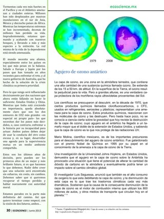 30 | ECOSCIENCE | Junio 2013
Tormentas cada vez más fuertes en
el Pacífico y en el Atlántico amena-
zan a ciudades enteras. Millones
han sido desplazados por masivas
inundaciones en el sur de Asia,
México y dieciocho países de África.
Mientras las temperaturas extremas
se han incrementado, decenas de
millones han perdido su vida.
Imprudentemente, estamos que-
mando y acabando con nuestros
bosques, y llevando a más y más
especies a la extinción. La red
misma de la vida de la dependemos
está siendo amenazada.
El mundo necesita una alianza,
especialmente entre los países en
los que más pesan en la balanza.
Saludo a Europa y Japón por los
pasos que han tomado en años
recientes para enfrentar el reto, y al
nuevo gobierno de Australia, que ha
hecho de la solución de la crisis
climática su primera prioridad.
Pero lo que venga será influenciado
decisivamente por dos naciones que
ahora están fallando en hacer lo
suficiente: Estados Unidos y China.
Mientras que India está creciendo
en importancia, queda absoluta-
mente claro que son los dos
emisores de CO2 más grandes –en
especial mi propio país– los que
necesitan dar los pasos más deci-
didos, o, caso contrario, enfrentar a
la historia por su incapacidad para
actuar. Ambos países deben dejar
de usar la conducta del otro como
excusa y, en su lugar, desarrollar
una agenda para la supervivencia
mutua en un medio ambiente
compartido.
Estos son los últimos años de
decisión, pero pueden ser los
primeros años de un mejor y más
brillante futuro, si es que hacemos
lo que debemos. Nadie debe creer
que una solución será encontrada
sin esfuerzo, sin costo, sin cambios.
Debemos saber que si queremos
recuperar el tiempo perdido y
hablar nuevamente con autoridad
moral.
Estamos parados en la parte más
definitoria del camino. Así que
quiero terminar como empecé, con
la visión de dos futuros, ambos…
ecoscience.mx
Agujero de ozono antártico
La capa de ozono, es una zona en la atmósfera terrestre, que contiene
una alta cantidad de una sustancia química llamada ozono. Se extiende
de los 15 a 50 km. de altitud. En la superficie de la Tierra, el ozono resul-
ta perjudicial para la vida. Pero a grandes alturas, es una verdadera ca-
pa protectora de los mortíferos rayos ultravioletas provenientes del Sol.
Los científicos se preocuparon al descubrir, en la década de 1970, que
ciertos productos químicos llamados clorofluorocarbonos, o CFC,
usados en refrigerantes, aerosoles y plásticos; representaban una ame-
naza para la capa de ozono. Estos productos químicos, reaccionan con
las moléculas de ozono y las destruyen. Pero hasta hace poco, no se
conocía a ciencia cierta sobre la gravedad que hoy reviste la destrucción
de la capa de ozono; cuyo agujero en el antártico ha llegado a un ta-
maño mayor que el doble de la extensión de Estados Unidos, y sabiendo
que la capa de ozono es la que nos protege de las radiaciones UV.
Mario Molina, científico mexicano, es de los importantes precursores
para el descubrimiento del agujero de ozono antártico. Fue galardonado
con el premio Nobel de Química en 1995 por su papel en el
conocimiento de la amenaza a la capa de ozono de la Tierra.
Una investigación de la Universidad Johns Hopkins, en Estados Unidos,
demuestra que el agujero en la capa de ozono sobre la Antártida ha
provocado una situación que tiene el potencial de alterar la cantidad de
dióxido de carbono en la atmósfera y eventualmente podría tener un
impacto sobre el cambio climático global.
El investigador Luis Seguessa, anunció que también es el alto consumo
de oxigeno lo que esta debilitando la capa de ozono; y la disminución de
esta capa es lo que trae los trastornos climáticos cada vez más
dramáticos. Sostienen que la causa de la consecuente disminución de la
capa de ozono es el motor de combustión interna que utilizan los 800
millones de autos, y otros medios de transporte que circulan hoy en el
planeta.” *
* Fuente: Capadeozono.blogspot.mx: Capa de ozono y su relación con los océanos.
http://capadeozono.blogspot.mx/
1979 2008
 