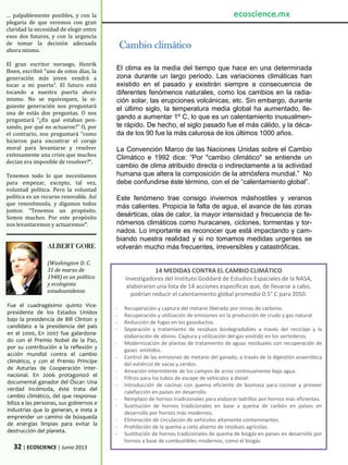… palpablemente posibles, y con la
plegaria de que veremos con gran
claridad la necesidad de elegir entre
esos dos futuros, y con la urgencia
de tomar la decisión adecuada
ahora mismo.
El gran escritor noruego, Henrik
Ibsen, escribió “uno de estos días, la
generación más joven vendrá a
tocar a mi puerta”. El futuro está
tocando a nuestra puerta ahora
mismo. No se equivoquen, la si-
guiente generación nos preguntará
una de estás dos preguntas. O nos
preguntará “¿En qué estaban pen-
sando, por qué no actuaron?” O, por
el contrario, nos preguntará “como
hicieron para encontrar el coraje
moral para levantarse y resolver
exitosamente una crisis que muchos
decían era imposible de resolver?”.
Tenemos todo lo que necesitamos
para empezar, excepto, tal vez,
voluntad política. Pero la voluntad
política es un recurso renovable. Así
que renovémosla, y digamos todos
juntos: “Tenemos un propósito.
Somos muchos. Por este propósito
nos levantaremos y actuaremos”.
32 | ECOSCIENCE | Junio 2013
ALBERT GORE
(Washington D. C.
31 de marzo de
1948) es un político
y ecologista
estadounidense.
Fue el cuadragésimo quinto Vice-
presidente de los Estados Unidos
bajo la presidencia de Bill Clinton y
candidato a la presidencia del país
en el 2000, En 2007 fue galardona-
do con el Premio Nobel de la Paz,
por su contribución a la reflexión y
acción mundial contra el cambio
climático, y con el Premio Príncipe
de Asturias de Cooperación Inter-
nacional. En 2006 protagonizó el
documental ganador del Óscar: Una
verdad incómoda, éste trata del
cambio climático, del que responsa-
biliza a las personas, sus gobiernos e
industrias que lo generan, e insta a
emprender un camino de búsqueda
de energías limpias para evitar la
destrucción del planeta.
14 MEDIDAS CONTRA EL CAMBIO CLIMÁTICO
Investigadores del Instituto Goddard de Estudios Espaciales de la NASA,
elaboraron una lista de 14 acciones específicas que, de llevarse a cabo,
podrían reducir el calentamiento global promedio 0.5° C para 2050.
- Recuperación y captura del metano liberado por minas de carbono.
- Recuperación y utilización de emisiones en la producción de crudo y gas natural.
- Reducción de fugas en los gasoductos.
- Separación y tratamiento de residuos biodegradables a través del reciclaje y la
elaboración de abono. Captura y utilización del gas emitido en los vertederos.
- Modernización de plantas de tratamiento de aguas residuales con recuperación de
gases emitidos.
- Control de las emisiones de metano del ganado, a través de la digestión anaeróbica
del estiércol de vacas y cerdos.
- Aireación intermitente de los campos de arroz continuamente bajo agua.
- Filtros para los tubos de escape de vehículos a diesel.
- Introducción de cocinas con quema eficiente de biomasa para cocinar y proveer
calefacción en países en desarrollo.
- Remplazo de hornos tradicionales para elaborar ladrillos por hornos más eficientes.
- Sustitución de hornos tradicionales en base a quema de carbón en países en
desarrollo por hornos más modernos.
- Eliminación de circulación de vehículos altamente contaminantes.
- Prohibición de la quema a cielo abierto de residuos agrícolas.
- Sustitución de hornos tradicionales de quema de biogás en países en desarrollo por
hornos a base de combustibles modernos, como el biogás
Cambio climático
El clima es la media del tiempo que hace en una determinada
zona durante un largo periodo. Las variaciones climáticas han
existido en el pasado y existirán siempre a consecuencia de
diferentes fenómenos naturales, como los cambios en la radia-
ción solar, las erupciones volcánicas, etc. Sin embargo, durante
el último siglo, la temperatura media global ha aumentado, lle-
gando a aumentar 1º C, lo que es un calentamiento inusualmen-
te rápido. De hecho, el siglo pasado fue el más cálido, y la déca-
da de los 90 fue la más calurosa de los últimos 1000 años.
La Convención Marco de las Naciones Unidas sobre el Cambio
Climático e 1992 dice: “Por "cambio climático" se entiende un
cambio de clima atribuido directa o indirectamente a la actividad
humana que altera la composición de la atmósfera mundial.” No
debe confundirse éste término, con el de “calentamiento global”.
Este fenómeno trae consigo inviernos máshostiles y veranos
más calientes. Propicia la falta de agua, el avance de las zonas
desérticas, olas de calor, la mayor intensidad y frecuencia de fe-
nómenos climáticos como huracanes, ciclones, tormentas y tor-
nados. Lo importante es reconocer que está impactando y cam-
biando nuestra realidad y si no tomamos medidas urgentes se
volverán mucho más frecuentes, irreversibles y catastróficas.
ecoscience.mx
 