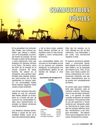 En la actualidad, los combusti-
bles fósiles, que incluyen pe-
tróleo, gas natural y carbón,
son en la actualidad, la princi-
pal fuente de energía. Se han
formado a partir de las plantas
y otros organismos vivos que
existieron en tiempos remotos
en la Tierra. De hecho, cerca
del 85% de la energía en el
mundo proviene de estas
fuentes. Se utilizan en el
transporte, para generar elec-
tricidad, para calentar ambien-
tes, para cocinar, etc. Si bien
representan un recurso valio-
so, los combustibles fósiles
tienen efectos negativos sobre
nuestro medio ambiente.
Una de las maneras más estu-
diadas en que los combusti-
bles fósiles afectan al ecosis-
tema es a través del aire. Al
consumir los combustibles fó-
siles para transformarlos en
energía, se liberan emisiones
hacia la atmósfera.
Los drásticos cambios atmos-
féricos a causa de los com-
bustibles fósiles, como es el
caso del calentamiento global
Junio 2013 | ECOSCIENCE | 33
y de la lluvia ácida, pueden
tener efectos terribles en el
equilibrio entre la vida animal,
vegetal y como consecuente,
la humana.
Los combustibles fósiles son
recursos no renovables ya que
no se reponen por procesos
biológicos. A continuación una
representación gráfica de las
fuentes de energía a nivel
global:
Este tipo de energía, es la
más utilizada por ser de fácil
extracción, muy disponibles y
por ende, muy económicas
respecto a otras.
El sistema económico globali-
zador y consumista actual,
está basado en los combusti-
bles fósiles y en la búsqueda
del máximo lucro. Pero, al pa-
recer, será hasta cuando sin-
tamos enteramente las cons-
ecuencias indirectas que ge-
neran, entenderemos que no
se puede vivir completamente
de dinero.
El primer paso para modificar
toda esta situación, esta en
nosotros mismos. Disminuya-
mos el uso de estos combusti-
bles, y en general, de todas
nuestras emisiones de dioxido
de carbono. Procuremos evitar
el uso del automóvil y movili-
cémonos por transporte públi-
co. Ahorremos la mayor canti-
dad de energía eléctrica posi-
ble, inclinémonos a las ener-
gías renovables. No espere-
mos a que la desgracia nos al-
cance. Empecemos a actuar.
Suministros de energía en el
mundo
♦ Petróleo
♦ Gas
♦ Carbón
♦ Energía nuclear
♦ Energías renovables
48.83%
23.18%
09.04%
10.12%
08.76
 