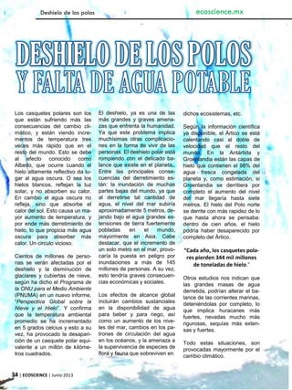34 | ECOSCIENCE | Junio 2013
Deshielo de los polos ecoscience.mx
Los casquetes polares son los
que están sufriendo más las
consecuencias del cambio cli-
mático, y están viendo incre-
mentos de temperatura tres
veces más rápido que en el
resto del mundo. Esto se debe
al efecto conocido como
Albedo, que ocurre cuando el
hielo altamente reflectivo da lu-
gar al agua oscura. O sea los
hielos blancos, reflejan la luz
solar, y no absorben su calor.
En cambio el agua oscura no
refleja, sino que absorbe el
calor del sol. Esto causa un ma-
yor aumento de temperatura, y
por ende más derretimiento de
hielo, lo que propicia más agua
oscura para absorber más
calor. Un circulo vicioso.
Cientos de millones de perso-
nas se verán afectadas por el
deshielo y la disminución de
glaciares y cubiertas de nieve,
según ha dicho el Programa de
la ONU para el Medio Ambiente
(PNUMA) en un nuevo informe,
“Perspectiva Global sobre la
Nieve y el Hielo”. Y confirma
que la temperatura ambiental
promedio se ha incrementado
en 5 grados celcius y esto a su
vez, ha provocado la desapari-
ción de un casquete polar equi-
valente a un millón de kilóme-
tros cuadrados.
El deshielo, ya es una de las
más grandes y graves amena-
zas que enfrenta la humanidad.
Ya que este problema implica
muchísimas otras complicacio-
nes en la forma de vivir de las
personas. El deshielo polar está
rompiendo con el delicado ba-
lance que existe en el planeta,.
Entre las principales conse-
cuencias del derretimiento es-
tán: la inundación de muchas
partes bajas del mundo, ya que
al derretirse tal cantidad de
agua, el nivel del mar subiría
aproximadamente 5 metros, de-
jando bajo el agua grandes ex-
tensiones de tierra fuertemente
pobladas en el mundo,
mayormente en Asia. Cabe
destacar, que el incremento de
un solo metro en el mar, provo-
caría la puesta en peligro por
inundaciones a más de 145
millones de personas. A su vez,
esto tendría graves consecuen-
cias económicas y sociales.
Los efectos de alcance global
incluirán cambios sustanciales
en la disponibilidad de agua
para beber y para riego, así
como un aumento de los nive-
les del mar, cambios en los pa-
trones de circulación del agua
en los océanos, y la amenaza a
la supervivencia de especies de
flora y fauna que sobreviven en
dichos ecosistemas, etc.
Según la información científica
ya disponible, el Ártico se está
calentando casi al doble de
velocidad que el resto del
mundo. En la Antártida y
Groenlandia están las capas de
hielo que contienen el 98% del
agua fresca congelada del
planeta y, como estimación, si
Groenlandia se derritiera por
completo el aumento del nivel
del mar llegaría hasta siete
metros. El hielo del Polo norte
se derrite con más rapidez de lo
que hasta ahora se pensaba:
dentro de cien años, el hielo
podría haber desaparecido por
completo del Ártico.
“Cada año, los casquetes pola-
res pierden 344 mil millones
de toneladas de hielo.”
Otros estudios nos indican que
las grandes masas de agua
derretida, podrían alterar el ba-
lance de las corrientes marinas,
deteniéndolas por completo, lo
que implica huracanes más
fuertes, nevadas mucho más
rigurosas, sequías más exten-
sas y fuertes.
Todo estas situaciones, son
provocadas mayormente por el
cambio climático.
 