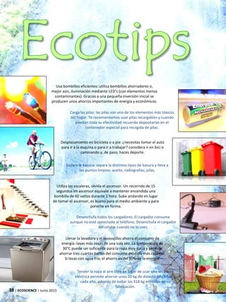 Usa bombillos eficientes: utiliza bombillos ahorradores o,
mejor aún, iluminación mediante LED’s (con elementos menos
contaminantes). Gracias a una pequeña inversión inicial se
producen unos ahorros importantes de energía y económicos.
Carga las pilas: las pilas son uno de los elementos más tóxicos
del hogar. Te recomendamos usar pilas recargables y cuando
pierdan toda su efectividad recuerda depositarlas en el
contenedor especial para recogida de pilas.
Desplazamiento en bicicleta o a pie: ¿necesitas tomar el auto
para ir a la esquina o para ir a trabajar? considera ir en bici o
caminando y, de paso, haces deporte.
Separa la basura: separa la distintos tipos de basura y lleva a
los puntos limpios: aceite, radiografías, pilas.
38 | ECOSCIENCE | Junio 2013
Utiliza las escaleras, olvida el ascensor. Un recorrido de 15
segundos en ascensor equivale a mantener encendida una
bombilla de 60 vatios durante 1 hora. Sube andando en lugar
de tomar el ascensor, es bueno para el medio ambiente y para
ponerte en forma.
Llenar la lavadora y el lavavajillas ahorra el consumo de
energía: lavas más cosas de una sola vez. La temperatura de
30°C puede ser suficiente para la ropa muy sucia y permite
ahorrar tres cuartas partes del consumo del ciclo más caliente.
Si lavas con agua fría, el ahorro es del 80% de la energía.
Desenchufa todos los cargadores. El cargador consume
aunque no esté conectado al teléfono. Desenchufa el cargador
del celular cuando no lo uses.
Tender la ropa al aire libre en lugar de usar una secadora
eléctrica permite ahorrar unos 50 kg de dióxido de carbono
cada año, además de evitar los 318 kg emitidos en su
fabricación.
 