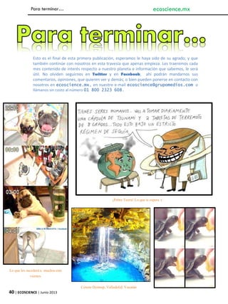 Para terminar…
¡Pobre Tierra! Lo que le espera :(
Esto es el final de esta primera publicación, esperamos le haya sido de su agrado; y que
también continúe con nosotros en esta travesía que apenas empieza. Les traeremos cada
mes contenido de interés respecto a nuestro planeta e información que sabemos, le será
útil. No olviden seguirnos en Twitter y en Facebook, ahí podrán mandarnos sus
comentarios, opiniones, que quieren ver y demás; o bien pueden ponerse en contacto con
nosotros en ecoscience.mx, en nuestro e-mail ecoscience@grupomedios.com o
llámanos sin costo al número 01 800 2323 608.
Lo que les sucederá a muchos este
viernes.
40 | ECOSCIENCE | Junio 2013
ecoscience.mx
Cenote Dzitnup, Valladolid, Yucatán
 