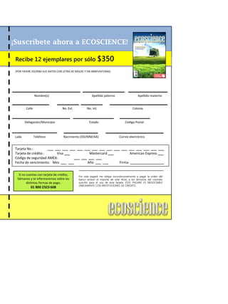 ¡Suscríbete ahora a ECOSCIENCE!
Recibe 12 ejemplares por sólo $350
(POR FAVOR, ESCRIBA SUS DATOS CON LETRA DE MOLDE Y SIN ABREVIATURAS)
Nombre(s) Apellido paterno Apellido materno
Calle No. Ext. No. Int. Colonia
Delegación/Municipio Estado Código Postal
Lada Teléfono Nacimiento (DD/MM/AA) Correo electrónico
Tarjeta No.: ___ ___ ___ ___ ___ ___ ___ ___ ___ ___ ___ ___ ___ ___ ___ ___
Tarjeta de crédito : Visa ___ Mastercard ___ American Express ___
Código de seguridad AMEX: ___ ___ ___ ___
Fecha de vencimiento: Mes ___ ___ Año ___ ___ Firma: __________________
Si no cuentas con tarjeta de crédito,
llámanos y te informaremos sobre las
distintas formas de pago.
01 800 2323 608
Por este pagaré me obligo incondicionalmente a pagar la orden del
banco emisor el importe de este título a los términos del contrato
suscrito para el uso de ésta tarjeta, ESTE PAGARÉ ES NEGOCIABLE
ÚNICAMENTE CON INSTITUCIONES DE CRÉDITO.
 