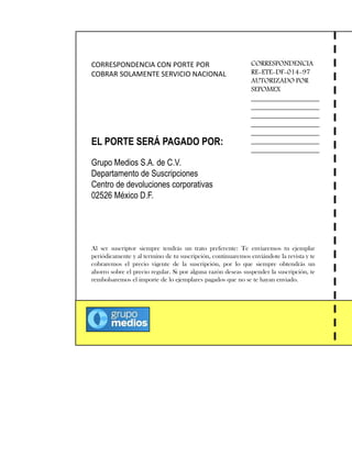 CORRESPONDENCIA CON PORTE POR
COBRAR SOLAMENTE SERVICIO NACIONAL
EL PORTE SERÁ PAGADO POR:
Grupo Medios S.A. de C.V.
Departamento de Suscripciones
Centro de devoluciones corporativas
02526 México D.F.
CORRESPONDENCIA
RE-ETE-DF-014-97
AUTORIZADO POR
SEPOMEX
___________________
___________________
___________________
___________________
___________________
___________________
___________________
Al ser suscriptor siempre tendrás un trato preferente: Te enviaremos tu ejemplar
periódicamente y al termino de tu suscripción, continuaremos enviándote la revista y te
cobraremos el precio vigente de la suscripción, por lo que siempre obtendrás un
ahorro sobre el precio regular. Si por alguna razón deseas suspender la suscripción, te
rembolsaremos el importe de lo ejemplares pagados que no se te hayan enviado.
 