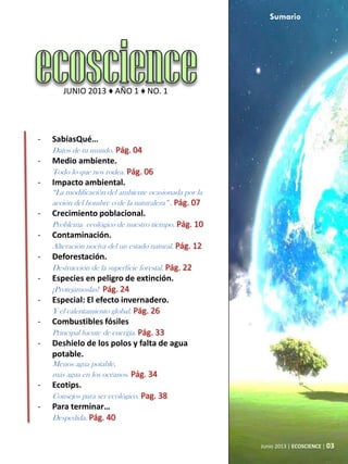 Junio 2013 | ECOSCIENCE | 03
JUNIO 2013 ♦ AÑO 1 ♦ NO. 1
- SabíasQué…
Datos de tu mundo. Pág. 04
- Medio ambiente.
Todo lo que nos rodea. Pág. 06
- Impacto ambiental.
“La modificación del ambiente ocasionada por la
acción del hombre o de la naturaleza” . Pág. 07
- Crecimiento poblacional.
Problema ecológico de nuestro tiempo. Pág. 10
- Contaminación.
Alteración nociva del un estado natural. Pág. 12
- Deforestación.
Destrucción de la superficie forestal. Pág. 22
- Especies en peligro de extinción.
¡Protejámoslas! Pág. 24
- Especial: El efecto invernadero.
Y el calentamiento global. Pág. 26
- Combustibles fósiles
Principal fuente de energía. Pág. 33
- Deshielo de los polos y falta de agua
potable.
Menos agua potable,
más agua en los océanos. Pág. 34
- Ecotips.
Consejos para ser ecológico. Pag. 38
- Para terminar…
Despedida. Pág. 40
Sumario
 