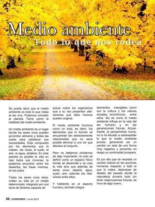 06 | ECOSCIENCE | Junio 2013
Todo lo que nos rodea
Se puede decir que el medio
ambiente es todo lo que rodea
al ser vivo. Podemos concebir
al planeta Tierra como la
totalidad del medio ambiente.
Un medio ambiente es un lugar
donde los seres vivos pueden
encontrar alimento y todas las
cosas para satisfacer sus
necesidades. Esta compuesto
por los elementos que lo
rodean, las rocas, el suelo, el
aire, el agua, etcétera. En este
planeta es posible la vida en
casi todos sus rincones, la
podemos encontrar entre los
desiertos, las fosas marinas,
en los polos.
Todos los seres vivos desa-
rrollan su vida en un medio
determinado, integrado por una
serie de factores capaces de
actuar sobre los organismos
que a su vez presentan alte-
raciones que ellos mismos
pueden originar.
El medio ambiente funciona
como un todo, es decir, los
elementos que lo forman se
encuentran tan estrechamente
relacionados que no seria
posible eliminar a uno sin que
afectara al conjunto.
Pero no debemos olvidarnos
de algo importante, no solo se
define como un espacio físico
donde se desarrolla y se crea
la vida sino que además de
seres vivos, objetos, agua,
suelo, aire; además las rela-
ciones entre ellos.
Y hablando en el aspecto
humano, también integra
elementos intangibles como
son la cultura y los valores
sociales, económicos, entre
otros. Así es como el medio
ambiente influye en la vida del
ser humano y en las
generaciones futuras. Actual-
mente, el pensamiento huma-
no lo ha llevado a sobrexplotar
lo que el medio ambiente
provee, generando así un
cambio en este de una forma
muy negativa y poniendo en
riesgo su continuidad prospera.
Es por ello que se necesita un
cambio radical en las acciones
humanas respecto a todo lo
que lo rodea, dejándose de
ideales del pasado donde la
naturaleza proveía todo sin
tener repercusiones futuras, es
hora de algo nuevo.
 