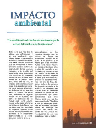 Junio 2013 | ECOSCIENCE | 07
“La modificación del ambiente ocasionada porla
acción del hombre o de la naturaleza”
sobrexplotación de los
recursos naturales que se
utilizan de forma no
sustentable; también se a-
punta a la pobreza y al
hecho que a los productos
nunca se le hayan incluido
los costos ambientales a los
precios del mercado, y so-
bre todo, a la ignorancia que
ha venido arrastrando la
sociedad mundial respecto
al daño que ocasionan mu-
chas de las acciones huma-
nas. En día de hoy, de-
bemos incluir a las razones
del impacto ambiental a la
ambición de personas que
buscan solo su beneficio
personal sin pensar en las
consecuencias que antes
pensábamos que eran
futuras, pero que ya las
estamos viviendo. Y también
a que las personas segui-
mos sin entender completa-
mente el mensaje del
cuidado del medio am-
biente, tal vez porque las
repercusiones no nos han
pegado con todo su poder.
Esto es lo que nos dice la
página web definicion.de, y
en una explicación muy
básica eso es lo que significa
el término impacto ambiental.
Los textos también nos dicen
que las alteraciones al medio
ambiente también incluyen la
degradación de los recursos
naturales y la erosión del
suelo entre otros fenómenos
que modifican la integridad
natural de los factores exis-
tentes en el planeta. Pero
bien, mas allá de eso, el
impacto ambiental significa el
inicio de la decadencia huma-
na como especie, el comien-
zo de lo que tal vez sea una
extinción masiva de espe-
cies, incluyendo la degene-
ración de la nuestra; así
como el comienzo de un
nuevo ciclo como natural-
mente se ha dado a lo largo
de la historia de la Tierra. Las
personas que han estudiado
al respecto, apuntan como
inicios de los problemas am-
bientales a el crecimiento
desmesurado de la pobla-
ción, que conlleva al uso y
 