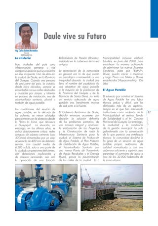 Daule vive su Futuro
Ing. Carlos Salame Bermúdez
Gerente
HIDROSALAME S.A.

Hay ciudades del país cuya
infraestructura sanitaria y vial
siempre se aprecia que se encuentra
en fase incipiente. Una de ellas era
la ciudad de Daule, en la Provincia
del Guayas. Cuando una persona
de otra parte del país, la visitaba,
desde hace décadas, siempre se
encontraba con sus calles destruidas
y cruzadas por zanjas, y tuberías
en proceso de instalación, sea de
alcantarillado sanitario, pluvial o
también de agua potable.
Las condiciones del servicio de
agua potable, en la década de
los ochenta, se vieron aliviadas
parcialmente con la dotación desde
la Planta La Toma, que abastece
a Guayaquil.
La situación, sin
embargo, en los últimos años, se
volvió absolutamente crítica: redes
antiguas de asbesto cemento (casi
40 años) alimentadas por un viejo
acueducto de 400 mm de diámetro
servían, con caudal medio de
6.283 m3/d, solo a una parte de
la ciudad con presiones deficientes,
con dotaciones insuficientes y
de manera racionada, aún con
la operación de una Estación

Reforzadora de Presión (Booster),
instalada en la cabecera de la red
antigua.
La apreciación de la comunidad
en general era la de que existía
un paradójico contrasentido y una
inequidad absurda: la ciudad que
lleva el nombre del caudaloso río
que abastece de agua potable
a la mayoría de la población de
la Provincia del Guayas y de la
Provincia de Santa Elena, no tenía
un servicio adecuado de agua
potable; era, literalmente, morirse
de sed junto a la fuente.
El Gobierno Autónomo de Daule,
decidió entonces acometer con
decisión la solución definitiva
de los problemas sanitarios, de
una manera integral y oportuna:
la elaboración de los Proyectos
y la Construcción de toda la
Infraestructura Sanitaria para la
ciudad: el Sistema de Producción
de Agua Potable, el Plan Maestro
de Distribución de Agua Potable,
el Alcantarillado Sanitario con
una nueva Planta de Tratamiento
de Aguas Residuales y el Drenaje
Pluvial, previa la pavimentación
de las calles de la ciudad. La I.

Municipalidad inclusive elaboró
Estudios, en Junio del 2008, para
establecer la manera adecuada
de administrar los nuevos Sistemas
Sanitarios, para que “EMAPADaule, pueda crecer a mediano
y largo Plazo con Metas y Planes
establecidos.”(Aquaconsulting Cia
Ltda)
El Agua Potable
El esfuerzo por construir el Sistema
de Agua Potable fue una labor
técnica ardua y difícil, que ha
demorado más de un septenio,
tiempo en el que han intervenido
instituciones como –además de la
Municipalidad- el extinto Fondo
de Solidaridad y el H. Consejo
Provincial del Guayas. Sin embargo,
la asiduidad y la constancia
de la gestión municipal ha sido
galardonada con la consecución
de lo que parecía una entelequia
técnica: la comunidad dauleña al
fin goza de un servicio de agua
potable propio, autónomo, de
calidad normalizada y con una
cobertura suficiente y superior para
garantizar el suministro de agua a
más de los 32.000 habitantes de
la zona urbana.

11
aeisa - guayas

La Historia

 