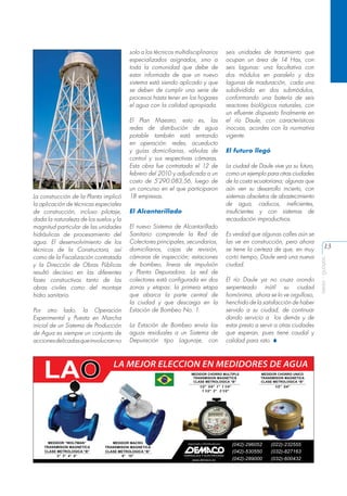 La construcción de la Planta implicó
la aplicación de técnicas especiales
de construcción, incluso pilotaje,
dada la naturaleza de los suelos y la
magnitud particular de las unidades
hidráulicas de procesamiento del
agua. El desenvolvimiento de los
técnicos de la Constructora, así
como de la Fiscalización contratada
y la Dirección de Obras Públicas
resultó decisivo en las diferentes
fases constructivas tanto de las
obras civiles como del montaje
hidro sanitario.
Por otro lado, la Operación
Experimental y Puesta en Marcha
inicial de un Sistema de Producción
de Agua es siempre un conjunto de
acciones delicadas que involucran no

El Plan Maestro, esto es, las
redes de distribución de agua
potable también está entrando
en operación: redes, acueducto
y guías domiciliarias, válvulas de
control y sus respectivas cámaras.
Esta obra fue contratada el 12 de
febrero del 2010 y adjudicada a un
costo de 5’290.083,56, luego de
un concurso en el que participaron
18 empresas.
El Alcantarillado
El nuevo Sistema de Alcantarillado
Sanitario comprende la Red de
Colectores principales, secundarios,
domiciliarios, cajas de revisión,
cámaras de inspección; estaciones
de bombeo, líneas de impulsión
y Planta Depuradora. La red de
colectores está configurada en dos
zonas y etapas: la primera etapa
que abarca la parte central de
la ciudad y que descarga en la
Estación de Bombeo No. 1.
La Estación de Bombeo envía las
aguas residuales a un Sistema de
Depuración tipo Lagunaje, con

seis unidades de tratamiento que
ocupan un área de 14 Has, con
seis lagunas: una facultativa con
dos módulos en paralelo y dos
lagunas de maduración, cada una
subdividida en dos submódulos,
conformando una batería de seis
reactores biológicos naturales, con
un efluente dispuesto finalmente en
el río Daule, con características
inocuas, acordes con la normativa
vigente.
El futuro llegó
La ciudad de Daule vive ya su futuro,
como un ejemplo para otras ciudades
de la costa ecuatoriana; algunas que
aún ven su desarrollo incierto, con
sistemas obsoletos de abastecimiento
de agua, caducos, ineficientes,
insuficientes y con sistemas de
recaudación improductivos.
Es verdad que algunas calles aún se
las ve en construcción, pero ahora
se tiene la certeza de que, en muy
corto tiempo, Daule será una nueva
ciudad.
El río Daule ya no cruza orondo
serpenteado inútil su ciudad
homónima, ahora se lo ve orgulloso,
henchido de la satisfacción de haber
servido a su ciudad, de continuar
dando servicio a los demás y de
estar presto a servir a otras ciudades
que esperan, pues tiene caudal y
calidad para rato. S

13
aeisa - guayas

solo a los técnicos multidisciplinarios
especializados asignados, sino a
toda la comunidad que debe de
estar informada de que un nuevo
sistema está siendo aplicado y que
se deben de cumplir una serie de
procesos hasta tener en los hogares
el agua con la calidad apropiada.

 