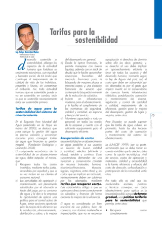 Tarifas para la
sostenibilidad
Ing. Holger Benavides Muñoz

d

esarrollo
sostenible
o
sostenibilidad, alberga los
aspectos de la actividad
humana que fortalece su
crecimiento económico, con equidad
y bienestar social, de tal modo que
contribuye al mejoramiento de la
calidad de vida de los individuos,
presentes y futuros, sin contaminar
el ambiente. Así, toda actividad
humana que es sustentable puede o
no ser sostenible; en cambio, todo
lo que es sostenible necesariamente
debe ser sustentable primero.
Tarifas de agua para la
sostenibilidad del sistema de
abastecimiento
En el Segundo Foro Mundial del
Agua (celebrado en La Haya en
marzo del 2000), se destaca que
para apoyar la gestión del agua
es preciso valorarla y encaminar
acciones para conseguir tarifas
de agua que financien su gestión
integral. (Fundación Ecológica y
Desarrollo 2003).
El componente económico de la
sostenibilidad de un abastecimiento
de agua, debe estipular, al menos,
que:
i)	 Recupera todos los costos
invertidos, mediante tarifas justas,
accesibles por equidad y que a
su vez motiva en sus clientes el
consumo racional.
ii)	 Las actividades de operación y
mantenimiento, son plenamente
subsidiadas por el abonado a
través del pago por su consumo
de agua y le dan a la empresa
la oportunidad de aplicar una
política para el control activo de
fugas, tomar acciones oportunas
para la mejora de la eficiencia en
la conducción, almacenamiento,
distribución y cobro; y la mejora

del desempeño en general.
iii)	 Desde la óptica financiera, le
permite manejarse con buena
liquidez, además con un stock de
deuda que le facilite aprovechar
situaciones
favorables
del
mercado financiero para la
búsqueda de mayores plazos a
menores costos; y, una situación
financiera de servicio que
contemple la búsqueda inminente
de la reducción de subsidios.
iv)	 Invierte
en
infraestructura
moderna para el abastecimiento,
y le facilita el cumplimiento de
las normativas de seguridad,
calidad y cantidad, en espacio
y tiempo del servicio.
v)	 Mantiene capacitado a todo su
personal, en todos los niveles
de la empresa y cuenta con el
suficiente equipamiento para el
desempeño eficiente.
Recuperación de costos
La sostenibilidad en un abastecimiento
de agua posibilita a sus usuarios
un servicio de buena calidad
y cantidad, efectivo (eficiente y
eficaz), estable y continuo. Estas
características demandan de una
inyección y conservación constate
de recursos (naturales, humano,
económico-financieros,
técnicos,
legales, cognitivos, entre otros); y, los
costos que se implican en todo esto,
necesariamente deben ser cubiertos
por los abonados, mediante
tarifas que recuperen costos.
Esta característica obliga a que se
optimicen y direccionen correctamente
los subsidios y financiar de forma
creciente la mejora de la eficiencia.
El agua es considerada un bien
nacional de uso público, fuera de
comercio, con dominio inalienable e
imprescriptible, que no se reconoce

apropiación ni derechos de dominio
sobre ella (es decir, gratuita); y,
su derecho al uso debe implicar
un aprovechamiento eficiente a
favor de todos los usuarios y del
desarrollo humano, normado según
la Ley de Aguas del país; así, el
costo que debe ser subsanado por
los abonados es por el gasto que
implica invertir en la conservación
de cuencas fuente, infraestructura
hidráulica, potabilización, operación
y mantenimiento del sistema,
regulación y control de cantidad
y calidad, mejoramiento de la
eficiencia, gestión para la mejora
del desempeño, gestión de fugas y
sequías, entre otros.
Para Ecuador, se puede suponer
que las tarifas de agua cubren, en
promedio, hasta las dos terceras
partes del costo de operación
y mantenimiento del sistema de
abastecimiento.
La (UNICEF 1999), por su parte,
recomienda que se debe tomar en
cuenta variables que la afectan, tales
como: la opción tecnológica, nivel
de servicio, costos de operación y
materiales, calidad y accesibilidad
a la fuente, eficiencia y eficacia del
costo de dirección, co-fiscalización y
participación de la comunidad, entre
otros.
Por todo ello es vital que los
involucrados
sociales,
políticos
y técnicos converjan, en cada
abastecimiento para aplicar a la
brevedad posible, aunque de forma
gradual, una política tarifaria
para la sostenibilidad que
permita, entre otros:
•	 Recuperar
completamente.

costos

15
aeisa - guayas

UNIVERSIDAD TÉCNICA
PARTICULAR DE LOJA

 