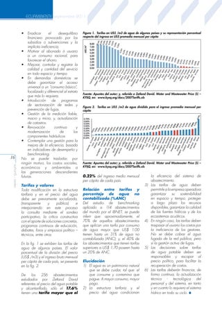 ECUAMBIENTE septiembre 2011

aeisa - guayas

16

•	 Erradicar
el
desequilibrio
financiero provocado por los
subsidios o subvenciones y la
implícita ineficiencia.
•	 Motivar al abonado ó usuario
a un consumo racional, para
favorecer el ahorro.
•	 Mejorar, controlar y registrar la
calidad y cantidad del servicio
en todo espacio y tiempo.
•	 En demandas domésticas se
debe garantizar el acceso
universal a un “consumo básico”,
focalizado y diferencial al estrato
que más lo requiera.
•	 Introducción
de
programas
de sectorización de redes y
prevención de fugas.
•	 Gestión de la medición fiable,
macro y micro; y, actualización
de catastros.
•	 Renovación
continua
y
modernización
de
los
componentes hidráulicos.
•	 Contemplar una gestión para la
mejora de la eficiencia, basada
en indicadores de desempeño y
benchmarking.
No se puede trasladar, por
ningún motivo, los costos sociales,
económicos y ambientales a
las generaciones descendientes
futuras.
Tarifas y valores
Toda modificación en la estructura
tarifaria y en el precio del agua
debe ser previamente socializada,
(transparente
y
pública)
e
interponiendo en este proceso
la consulta mediante el sondeo
participativo, la crítica constructiva
con el aporte de soluciones concretas,
programas continuos de educación,
debates, foros y simposios político –
técnicos, entre otros.
En la fig. 1 se exhiben las tarifas de
agua de algunos países. El valor
porcentual de la división del precio
(US$ /m3) y el ingreso bruto mensual
per cápita de cada país, se presenta
en la fig. 2.
De
los
256
abastecimientos
estudiados por Zetland David
referentes al precio del agua potable
y alcantarillado, sólo el 17.6%
tienen una tarifa mayor que el

Figura 1. Tarifas en US$ /m3 de agua de algunos países y su representación porcentual
respecto del ingreso en US$ promedio mensual per cápita

Fuente: Apuntes del autor; y, referido a Zetland David. Water and Wastewater Price ($) –
KYSQ, en: www.kysq.org/docs/2007Tariffs.xls
Figura 2. Tarifas en US$ /m3 de agua dividido para el ingreso promedio mensual per
cápita

Fuente: Apuntes del autor; y, referido a Zetland David. Water and Wastewater Price ($) –
KYSQ, en: www.kysq.org/docs/2007Tariffs.xls

0.22% del ingreso medio mensual
per cápita de cada país.
Relación entre tarifas y
porcentaje de agua no
contabilizada (%ANC)
Del estudio de benchmarking
aplicado a 114 abastecimientos
del mundo por el IBNET, se puede
inferir que: aproximadamente, el
70% de aquellos abastecimientos
que aplican una tarifa por consumo
de agua mayor que US$ 1.00
tienen hasta un 31% de agua no
contabilizada (ANC); y, el 40% de
los abastecimientos que tienen tarifas
superiores a US$ 1.70 poseen hasta
un 20% de ANC.
Elucidación
1)	 El agua es un patrimonio natural
que se debe cuidar, tal que: el
que consume y contamina que
pague. A mayor consumo, mayor
pago.
2)	 La estructura tarifaria y el
precio del agua condicionan

3)	

4)	

5)	

6)	

la eficiencia del sistema de
abastecimiento.
Las tarifas de agua deben
permitirle a la empresa operadora
garantizar su sostenibilidad
en espacio y tiempo, proteger
a largo plazo los recursos
disponibles, garantizar la calidad
de las fuentes hídricas y de los
ecosistemas acuáticos.
En ningún caso, las tarifas deben
traspasar al usuario los costos por
la ineficiencia de los gestores.
No se debe cobrar el agua
fugada de la red pública, pero
sí la gestión activa de fugas.
Las decisiones sobre tarifas
de agua potable deben ser
responsables y escapar al
precio político, para facilitar la
recuperación de costos.
Las tarifas deberán financiar, de
forma continua, la actualización
técnico - tecnológica del
personal y del sistema, en tanto
y en cuanto lo requiera el sistema
hídrico en todo su ciclo. S

 