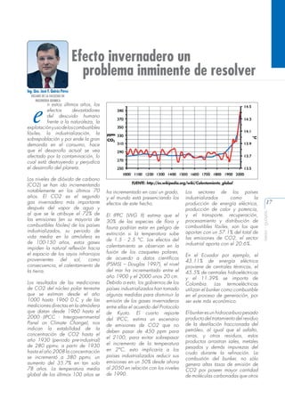 Efecto invernadero un
problema inminente de resolver
Ing. Qco. José F. Quiróz Pérez
DECANO DE LA FACULTAD DE
INGENIERIA QUIMICA

e

n estos últimos años, los
efectos
devastadores
del descuido humano
frente a la naturaleza, la
explotación y uso de los combustibles
fósiles, la industrialización, la
sobrepoblación y por ende la gran
demanda en el consumo, hace
que el desarrollo actual se vea
afectado por la contaminación, lo
cual está destruyendo y perjudica
el desarrollo del planeta.

Los resultados de las mediciones
de CO2 del núcleo polar terrestre
que se estiman desde el año
1000 hasta 1960 D.C y de las
mediciones directas en la atmósfera
que datan desde 1960 hasta el
2000 (IPCC - Intergovernmental
Panel on Climate Change), nos
indican la estabilidad de la
concentración de CO2 hasta el
año 1930 (periodo pre-industrial)
de 280 ppmv, a partir de 1930
hasta el año 2008 la concentración
se incrementó a 380 ppmv, un
aumento del 35.7% en tan solo
78 años. La temperatura media
global de los últimos 100 años se

FUENTE: http://es.wikipedia.org/wiki/Calentamiento_global

ha incrementado en casi un grado,
y el mundo está presenciando los
efectos de este hecho.
El IPPC (WG II) estima que el
30% de las especies de flora y
fauna podrían estar en peligro de
extinción si la temperatura sube
de 1.5 - 2.5 °C. Los efectos del
calentamiento se observan en la
fusión de los casquetes polares,
de acuerdo a datos científicos
(PSMSL – Douglas 1997), el nivel
del mar ha incrementado entre el
año 1900 y el 2000 unos 20 cm.
Debido a esto, los gobiernos de los
países industrializados han tomado
algunas medidas para disminuir la
emisión de los gases invernaderos
entre ellas el acuerdo del Protocolo
de Kyoto. El cuarto reporte
del IPCC, estima un escenario
de emisiones de CO2 que no
deben pasar de 450 ppm para
el 2100, para evitar sobrepasar
el incremento de la temperatura
en 2°C, esto implicaría a los
países industrializados reducir sus
emisiones en un 50% desde ahora
al 2050 en relación con los niveles
de 1990.

Los sectores de los países
industrializados
como
la
producción de energía eléctrica,
producción de calor y potencia,
y el transporte, recuperación,
procesamiento y distribución de
combustibles fósiles, son los que
aportan con un 57.1% del total de
las emisiones de CO2, el sector
industrial aporta con el 20.6%.
En el Ecuador por ejemplo, el
43.11% de energía eléctrica
proviene de centrales térmicas, el
45.5% de centrales hidroeléctricas
y el 11.39% se importa de
Colombia. Las termoeléctricas
utilizan el bunker como combustible
en el proceso de generación, por
ser este más económico.
El bunker es un hidrocarburo pesado
producto del tratamiento del residuo
de la destilación fraccionada del
petróleo, al igual que el asfalto,
ceras, y otros residuos, estos
productos arrastran sales, metales
pesados y demás impurezas del
crudo durante la refinación. La
combustión del bunker, no sólo
genera altas tasas de emisión de
CO2 por poseer mayor cantidad
de moléculas carbonadas que otros

17
aeisa - guayas

Los niveles de dióxido de carbono
(CO2) se han ido incrementando
notablemente en los últimos 70
años. El CO2 es el segundo
gas invernadero más importante
después del vapor de agua y
al que se le atribuye el 72% de
las emisiones (en su mayoría de
combustibles fósiles) de los países
industrializados, su periodo de
vida media en la atmósfera es
de 100-150 años, estos gases
impiden la natural reflexión hacia
el espacio de los rayos infrarrojos
provenientes
del
sol,
como
consecuencia, el calentamiento de
la tierra.

 