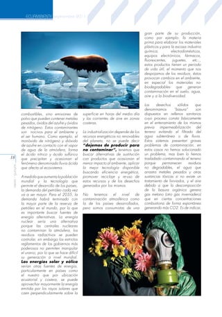 ECUAMBIENTE septiembre 2011

gran parte de su producción,
como por ejemplo: la materia
prima para elaborar los materiales
plásticos y para la escasa industria
química,
electrodomésticos,
equipos electrónicos, fármacos,
fluorescentes,
juguetes,
etc..,
estos productos tienen un periodo
de vida útil, el momento que nos
despojamos de los residuos, éstos
provocan cambios en el ambiente,
en especial los materiales nobiodegradables
que
generan
contaminación en el suelo, agua,
aire y a la biodiversidad.

aeisa - guayas

18

combustibles, sino emisiones de
polvo que pueden contener metales
pesados, óxidos del azufre y óxidos
de nitrógeno. Estos contaminantes
son nocivos para el ambiente y
el ser humano. Como ejemplo, el
monóxido de nitrógeno y dióxido
de azufre en contacto con el vapor
de agua de la atmósfera, forma
el ácido nítrico y ácido sulfúrico
que precipitan y ocasionan el
fenómeno denominado lluvia ácida
que afecta al ecosistema.
A medida que aumenta la población
mundial y la tecnología que
permite el desarrollo de los países,
la demanda del petróleo cada vez
va a ser mayor. Para el 2035, la
demanda habrá terminado con
la mayor parte de la reserva de
petróleo en el mundo, por lo que
es importante buscar fuentes de
energía alternativas. La energía
nuclear sería una alternativa
porque las centrales nucleares
no contaminan la atmósfera, los
residuos radiactivos se pueden
controlar, sin embargo los estrictos
reglamentos de los gobiernos más
poderosos no permiten manipular
el uranio, por lo que se hace difícil
su generación a nivel mundial.
Las energías solar y eólica
serían otras fuentes de energía,
particularmente en países como
el nuestro que por ubicación
ecuatorial y costera, se puede
aprovechar mayormente la energía
emitida por los rayos solares que
caen perpendicularmente sobre la

superficie en horas del medio día
y las corrientes de aire en zonas
costeras.
La industrialización depende de los
recursos energéticos no renovables
del planeta, no se puede decir
“dejemos de producir para
no contaminar”, tenemos que
buscar alternativas de sustitución
con productos que ocasionan el
menor impacto al ambiente, aplicar
la mejor tecnología disponible
buscando eficiencia energética,
promover reciclaje y re-uso de
estos recursos y de los desechos
generados por los mismos.
No
tenemos
el
nivel
de
contaminación atmosférica como
la de los países desarrollados,
pero somos consumistas de una

Los
desechos
sólidos
que
denominamos
“basura”
son
dispuestos en rellenos sanitarios
cuyo proceso consta básicamente
en el enterramiento de los mismos
previa impermeabilización del
terreno evitando el filtrado del
agua subterránea o de lluvia.
Estos sistemas presentan graves
problemas de contaminación, en
estos casos no hemos solucionado
un problema, mas bien lo hemos
trasladado contaminando el terreno
porque
permanecen
residuos
no degradables, el agua que
arrastra metales pesados y otras
sustancias tóxicas si no existe un
tratamiento de lixiviados, y el aire
debido a que la descomposición
de la basura orgánica genera
gas metano (otro gas invernadero)
que en ciertas concentraciones
combustiona de forma espontánea
generando más CO2. Es de indicar,

 