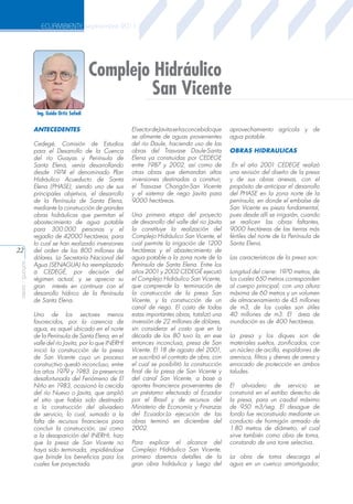 ECUAMBIENTE septiembre 2011

Complejo Hidráulico
San Vicente
Ing. Guido Ortiz Safadi

ANTECEDENTES

aeisa - guayas

22

Cedegé, Comisión de Estudios
para el Desarrollo de la Cuenca
del río Guayas y Península de
Santa Elena, venía desarrollando
desde 1974 el denominado Plan
Hidráulico Acueducto de Santa
Elena (PHASE), siendo uno de sus
principales objetivos, el desarrollo
de la Península de Santa Elena,
mediante la construcción de grandes
obras hidráulicas que permitan el
abastecimiento de agua potable
para 300.000 personas y el
regadío de 42000 hectáreas, para
lo cual se han realizado inversiones
del orden de los 800 millones de
dólares. La Secretaría Nacional del
Agua (SENAGUA) ha reemplazado
a CEDEGÉ, por decisión del
régimen actual, y se aprecia su
gran interés en continuar con el
desarrollo hídrico de la Península
de Santa Elena.
Uno de los sectores menos
favorecidos, por la carencia de
agua, es aquel ubicado en el norte
de la Península de Santa Elena, en el
valle del río Javita, por lo que INERHI
inició la construcción de la presa
de San Vicente cuyo un proceso
constructivo quedó inconcluso, entre
los años 1979 y 1983. La presencia
desafortunada del Fenómeno de El
Niño en 1983, ocasionó la crecida
del río Nuevo o Javita, que amplió
el sitio que había sido destinado
a la construcción del aliviadero
de servicio, lo cual, sumado a la
falta de recursos financieros para
concluir la construcción, así como
a la desaparición del INERHI, hizo
que la presa de San Vicente no
haya sido terminada, impidiéndose
que brinde los beneficios para los
cuales fue proyectada.

El sector de Javita se ha concebido que
se alimente de aguas provenientes
del río Daule, haciendo uso de las
obras del Trasvase Daule-Santa
Elena ya construidas por CEDEGE
entre 1987 y 2002, así como de
otras obras que demandan altas
inversiones destinadas a construir,
el Trasvase Chongón-San Vicente
y el sistema de riego Javita para
9000 hectáreas.
Una primera etapa del proyecto
de desarrollo del valle del rio Javita
la constituye la realización del
Complejo Hidráulico San Vicente, el
cual permite la irrigación de 1200
hectáreas y el abastecimiento de
agua potable a la zona norte de la
Península de Santa Elena. Entre los
años 2001 y 2002 CEDEGÉ ejecutó
el Complejo Hidráulico San Vicente,
que comprende la terminación de
la construcción de la presa San
Vicente, y la construcción de un
canal de riego. El costo de todas
estas importantes obras, totalizó una
inversión de 22 millones de dólares,
sin considerar el costo que en la
década de los 80 tuvo la, en ese
entonces inconclusa, presa de San
Vicente. El 18 de agosto del 2001,
se suscribió el contrato de obra, con
el cual se posibilitó la construcción
final de la presa de San Vicente y
del canal San Vicente, a base a
aportes financieros provenientes de
un préstamo efectuado al Ecuador
por el Brasil y de recursos del
Ministerio de Economía y Finanzas
del Ecuador.La ejecución de las
obras terminó en diciembre del
2002.
Para explicar el alcance del
Complejo Hidráulico San Vicente,
primero daremos detalles de la
gran obra hidráulica y luego del

aprovechamiento agrícola y de
agua potable.
OBRAS HIDRAULICAS
.En el año 2001 CEDEGE realizó
una revisión del diseño de la presa
y de sus obras anexas, con el
propósito de anticipar el desarrollo
del PHASE en la zona norte de la
península, en donde el embalse de
San Vicente es pieza fundamental,
pues desde allí se irrigarán, cuando
se realicen las obras faltantes,
9000 hectáreas de las tierras más
fértiles del norte de la Península de
Santa Elena.
Las características de la presa son:
Longitud del cierre: 1970 metros, de
los cuales 650 metros corresponden
al cuerpo principal, con una altura
máxima de 60 metros y un volumen
de almacenamiento de 45 millones
de m3, de los cuales son útiles
40 millones de m3. El área de
inundación es de 400 hectáreas.
La presa y los diques son de
materiales sueltos, zonificados, con
un núcleo de arcilla, espaldones de
arenisca, filtros y drenes de arena y
enrocado de protección en ambos
taludes.
El aliviadero de servicio se
construirá en el estribo derecho de
la presa, para un caudal máximo
de 950 m3/seg. El desague de
fondo fue reconstruido mediante un
conducto de hormigón armado de
1.80 metros de diámetro, el cual
sirve también como obra de toma,
constando de una torre selectiva.
La obra de toma descarga el
agua en un cuenco amortiguador,

 