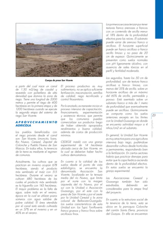 Los primeros se caracterizan por tener
texturas franco arenosas a francos
con un contenido de arcilla menor
al 18% dentro de la profundidad
efectiva para las raíces. El substrato
puede variar de arenoso franco a
arcilloso. El horizonte superficial
puede ser franco arcilloso a franco
arcillo limoso y no pasa de 20
cm de espesor. Químicamente se
presentan como suelos normales
con pH ligeramente alcalino, con
ausencia de sales tóxicas en el
perfil y fertilidad moderada.

a partir del cual nace un canal
de 1.50 m3/seg de caudal y
revestido con polietileno de alta
densidad que domina la zona de
riego. Tiene una longitud de 3300
metros y permite el riego de 400
hectáreas en la primera etapa y de
1200 hectáreas cuando se ejecute
la segunda etapa del sistema de
riego San Vicente.
APROVECHAMIENTO
AGRICOLA
Los pueblos beneficiados con
el riego provisto desde el canal
son: San Vicente, Limoncito, Ícera,
Rio Nuevo, Cerezal, Zapotal de
Colonche y Pueblo Nuevo de San
Marcos. En todos ellos, la tenencia
de la tierra es mediante el regimen
de comunas.
Actualmente, los cultivos que se
practican en invierno ocupan 678
hectáreas, siendo el producto
más sembrado el maíz con 515
hectáreas. Durante el verano se
cultivan 480 hectáreas de las
cuales el producto más sembrado
es la higuerilla con 145 hectáreas.
El mayor problema es la falta de
agua, sobre todo en el verano,
época en la cual se utilizan pozos
someros con agua salobre de
pobre calidad. El área atendida
por el canal está siendo cultivada
en un 57% en el invierno y en un
40% en el verano.

El proceso productivo es muy
rudimentario, no se aplica suficiente
fertilización, mecanización, semillas
de calidad, riego tecnificado y
control fitosanitario.
Por lo anotado, es menester iniciar un
proceso intensivo de capacitación,
financiamiento,
experimentación
y asistencia técnica, que permita
que
los
comuneros
puedan
comercializar sus productos luego
de haber obtenido apropiados
rendimientos y buena calidad,
además de costos de producción
mínimos.
CEDEGE instaló con una granja
experimental de 14 hectáreas
ubicada cerca de San Vicente, en
la cual se deberían haber hecho
cultivos demostrativos.
En cuanto a la calidad de los
suelos desde el punto de vista
edafológico, se encuentra la
denominada
Asociación
San
Vicente, localizada en la terraza
media del río Nuevo, que limita
por el norte con la margen
izquierda del río Nuevo, por el
sur con la Unidad o Asociación
Guasango, por el este con la
presa de San Vicente y por el oeste
por la Unidad Cerezal y la zona
coluvial de Bellavista-Guangala.
Los suelos característicos de esta
Unidad son: los Typic Torrifluvents
franco gruesos y franco finos sobre
arcillosos finos.

Los segundos, hasta los 50 cm de
profundidad, son de textura franco
arcillosa a franco- limosa, con
menos del 35% de arcilla, sobre un
horizonte arcilloso de un máximo
del 60% de arcilla, permeable y
poroso. Está asentado sobre un
substrato franco a más de 1 metro
de profundidad que eventualmente
puede ser arcilloso. Químicamente
se comporta como los suelos
anteriores excepto en los límites
con la Unidad Guasango en donde
se encuentra salinidad mayor a 4
mhos/cm2 en el substrato.
En general, la Unidad San Vicente
es muy atractiva para una agricultura
intensiva bajo riego, pudiéndose
desarrollar cultivos desde hortícolas
a permanentes, respondiendo bien
a la fertilización. En ciertos sectores
habría que practicar drenajes para
evitar que la capa freática ascienda
dentro de la profundidad efectiva.
En estos suelos se encuentra la
granja experimental.
Las Asociaciones Cerezal y
Guasango también han sido
estudiadas,
debiendo
ser
consideradas para la etapa final
del proyecto.
En cuanto a la estructura social de
la tenencia de la tierra, esta se
ubica en la parroquia Colonche
del cantón Santa Elena, provincia
del Guayas. En ella se encuentran

23
aeisa - guayas

Cuerpo de presa San Vicente

 